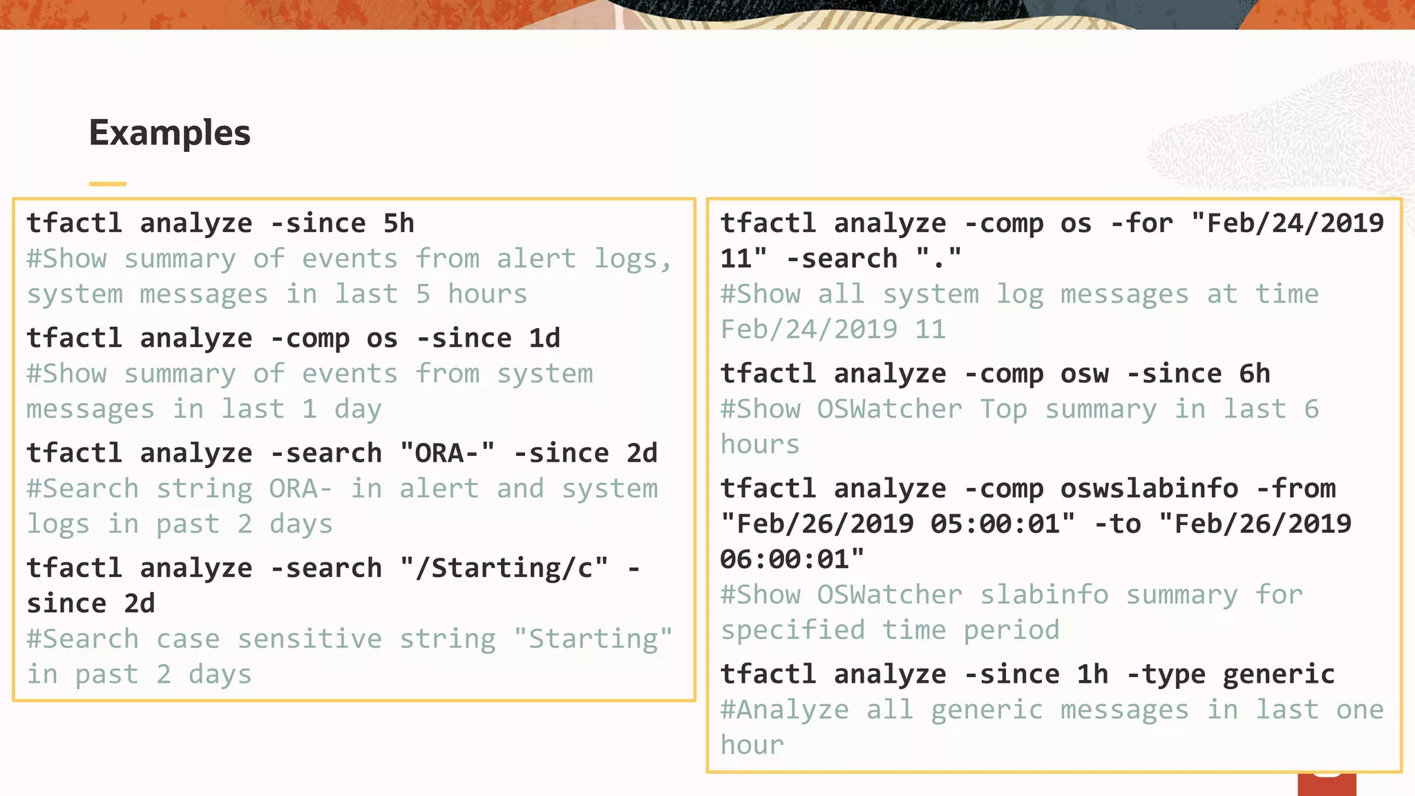 Examples
tfactl analyze -since 5h
#Show summary of events from alert logs,
system messages in last 5 hours
tfactl analyze -comp os -since 1d
#Show summary of events from system
messages in last 1 day
tfactl analyze -search "ORA-" -since 2d
#Search string ORA- in alert and system
logs in past 2 days
tfactl analyze -search "/Starting/c" -
since 2d
#Search case sensitive string "Starting"
in past 2 days
tfactl analyze -comp os -for "Feb/24/2019
11" -search "."
#Show all system log messages at time
Feb/24/2019 11
tfactl analyze -comp osw -since 6h
#Show OSWatcher Top summary in last 6
hours
tfactl analyze -comp oswslabinfo -from
"Feb/26/2019 05:00:01" -to "Feb/26/2019
06:00:01"
#Show OSWatcher slabinfo summary for
specified time period
tfactl analyze -since 1h -type generic
#Analyze all generic messages in last one
hour
 