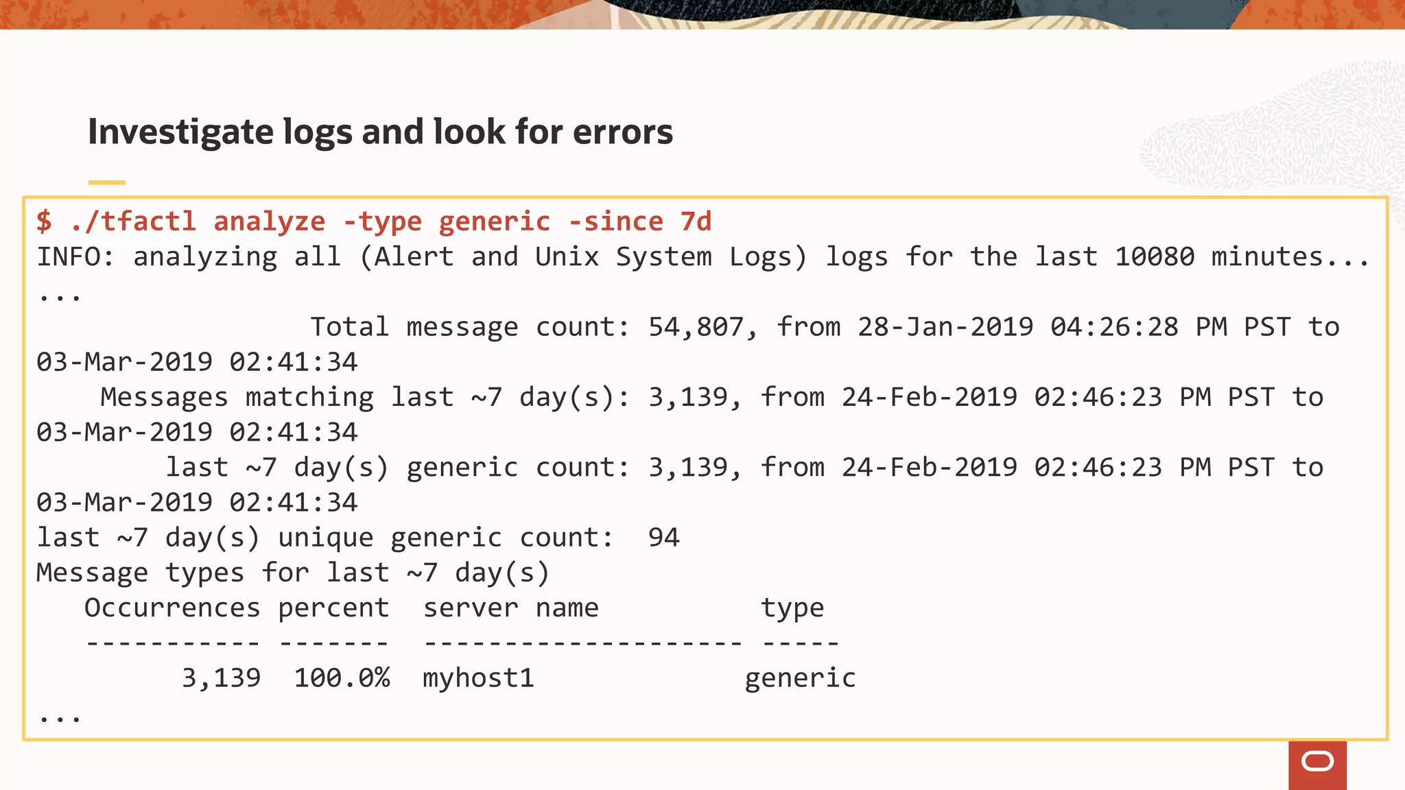 Investigate logs and look for errors
$ ./tfactl analyze -type generic -since 7d
INFO: analyzing all (Alert and Unix System Logs) logs for the last 10080 minutes...
...
Total message count: 54,807, from 28-Jan-2019 04:26:28 PM PST to
03-Mar-2019 02:41:34
Messages matching last ~7 day(s): 3,139, from 24-Feb-2019 02:46:23 PM PST to
03-Mar-2019 02:41:34
last ~7 day(s) generic count: 3,139, from 24-Feb-2019 02:46:23 PM PST to
03-Mar-2019 02:41:34
last ~7 day(s) unique generic count: 94
Message types for last ~7 day(s)
Occurrences percent server name type
----------- ------- -------------------- -----
3,139 100.0% myhost1 generic
...
 