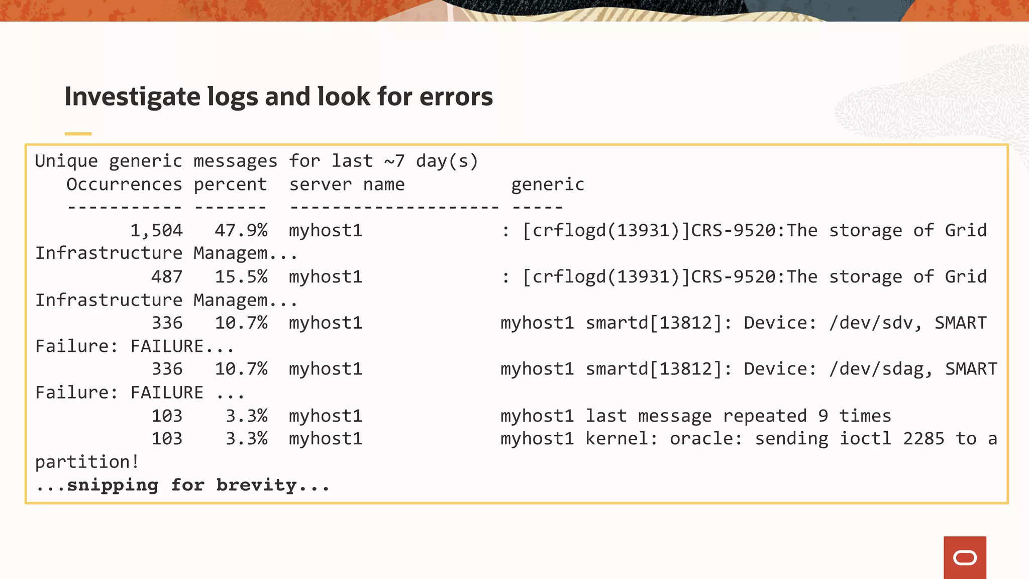 Investigate logs and look for errors
Unique generic messages for last ~7 day(s)
Occurrences percent server name generic
----------- ------- -------------------- -----
1,504 47.9% myhost1 : [crflogd(13931)]CRS-9520:The storage of Grid
Infrastructure Managem...
487 15.5% myhost1 : [crflogd(13931)]CRS-9520:The storage of Grid
Infrastructure Managem...
336 10.7% myhost1 myhost1 smartd[13812]: Device: /dev/sdv, SMART
Failure: FAILURE...
336 10.7% myhost1 myhost1 smartd[13812]: Device: /dev/sdag, SMART
Failure: FAILURE ...
103 3.3% myhost1 myhost1 last message repeated 9 times
103 3.3% myhost1 myhost1 kernel: oracle: sending ioctl 2285 to a
partition!
...snipping for brevity...
 