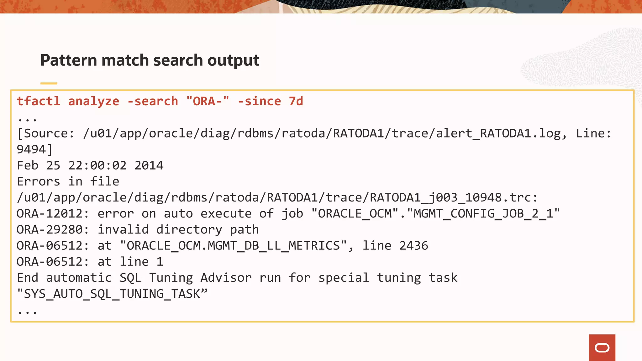 Pattern match search output
tfactl analyze -search "ORA-" -since 7d
...
[Source: /u01/app/oracle/diag/rdbms/ratoda/RATODA1/trace/alert_RATODA1.log, Line:
9494]
Feb 25 22:00:02 2014
Errors in file
/u01/app/oracle/diag/rdbms/ratoda/RATODA1/trace/RATODA1_j003_10948.trc:
ORA-12012: error on auto execute of job "ORACLE_OCM"."MGMT_CONFIG_JOB_2_1"
ORA-29280: invalid directory path
ORA-06512: at "ORACLE_OCM.MGMT_DB_LL_METRICS", line 2436
ORA-06512: at line 1
End automatic SQL Tuning Advisor run for special tuning task
"SYS_AUTO_SQL_TUNING_TASK”
...
 