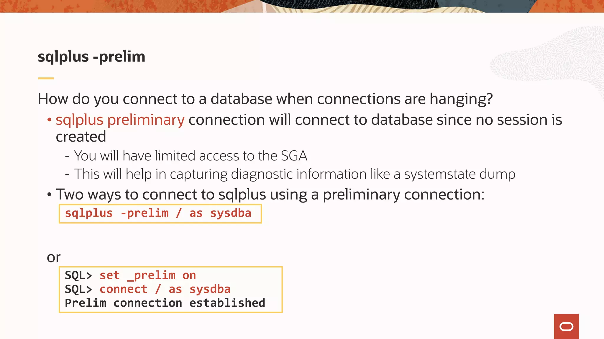 How do you connect to a database when connections are hanging?
• sqlplus preliminary connection will connect to database since no session is
created
- You will have limited access to the SGA
- This will help in capturing diagnostic information like a systemstate dump
• Two ways to connect to sqlplus using a preliminary connection:
or
sqlplus -prelim
sqlplus -prelim / as sysdba
SQL> set _prelim on
SQL> connect / as sysdba
Prelim connection established
 