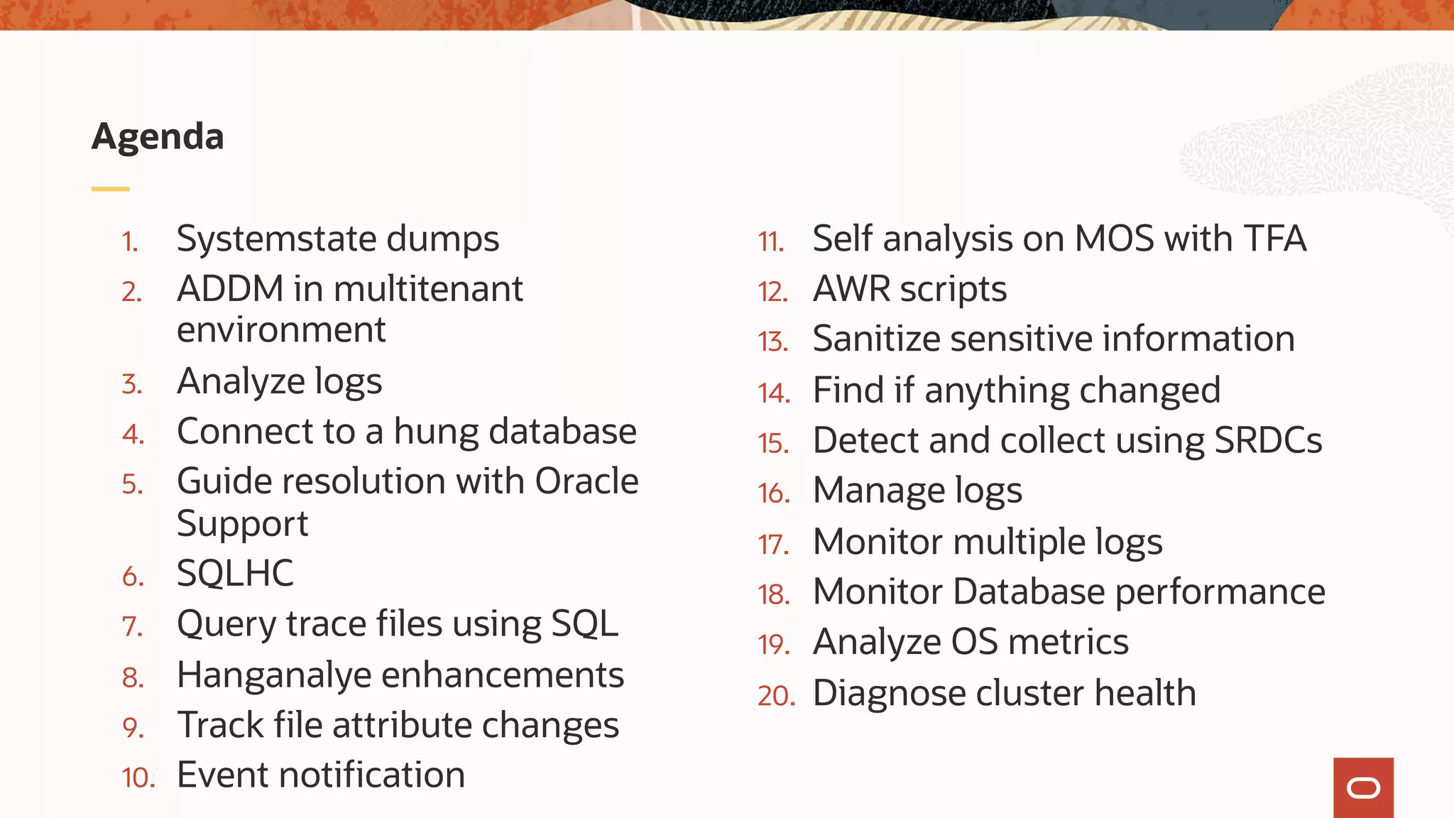 1. Systemstate dumps
2. ADDM in multitenant
environment
3. Analyze logs
4. Connect to a hung database
5. Guide resolution with Oracle
Support
6. SQLHC
7. Query trace files using SQL
8. Hanganalye enhancements
9. Track file attribute changes
10. Event notification
11. Self analysis on MOS with TFA
12. AWR scripts
13. Sanitize sensitive information
14. Find if anything changed
15. Detect and collect using SRDCs
16. Manage logs
17. Monitor multiple logs
18. Monitor Database performance
19. Analyze OS metrics
20. Diagnose cluster health
Agenda
 