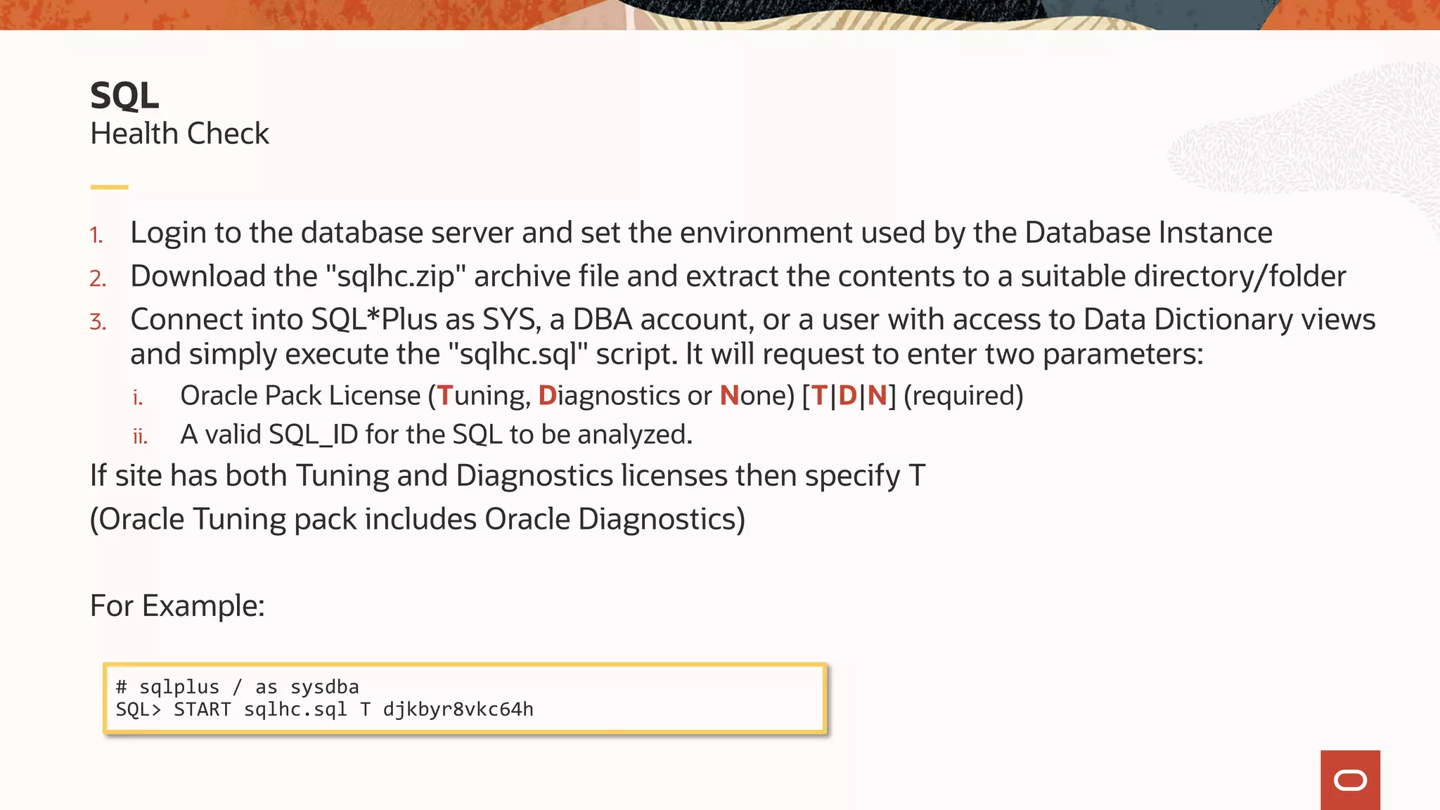 1. Login to the database server and set the environment used by the Database Instance
2. Download the "sqlhc.zip" archive file and extract the contents to a suitable directory/folder
3. Connect into SQL*Plus as SYS, a DBA account, or a user with access to Data Dictionary views
and simply execute the "sqlhc.sql" script. It will request to enter two parameters:
i. Oracle Pack License (Tuning, Diagnostics or None) [T|D|N] (required)
ii. A valid SQL_ID for the SQL to be analyzed.
If site has both Tuning and Diagnostics licenses then specify T
(Oracle Tuning pack includes Oracle Diagnostics)
For Example:
Health Check
SQL
# sqlplus / as sysdba
SQL> START sqlhc.sql T djkbyr8vkc64h
 