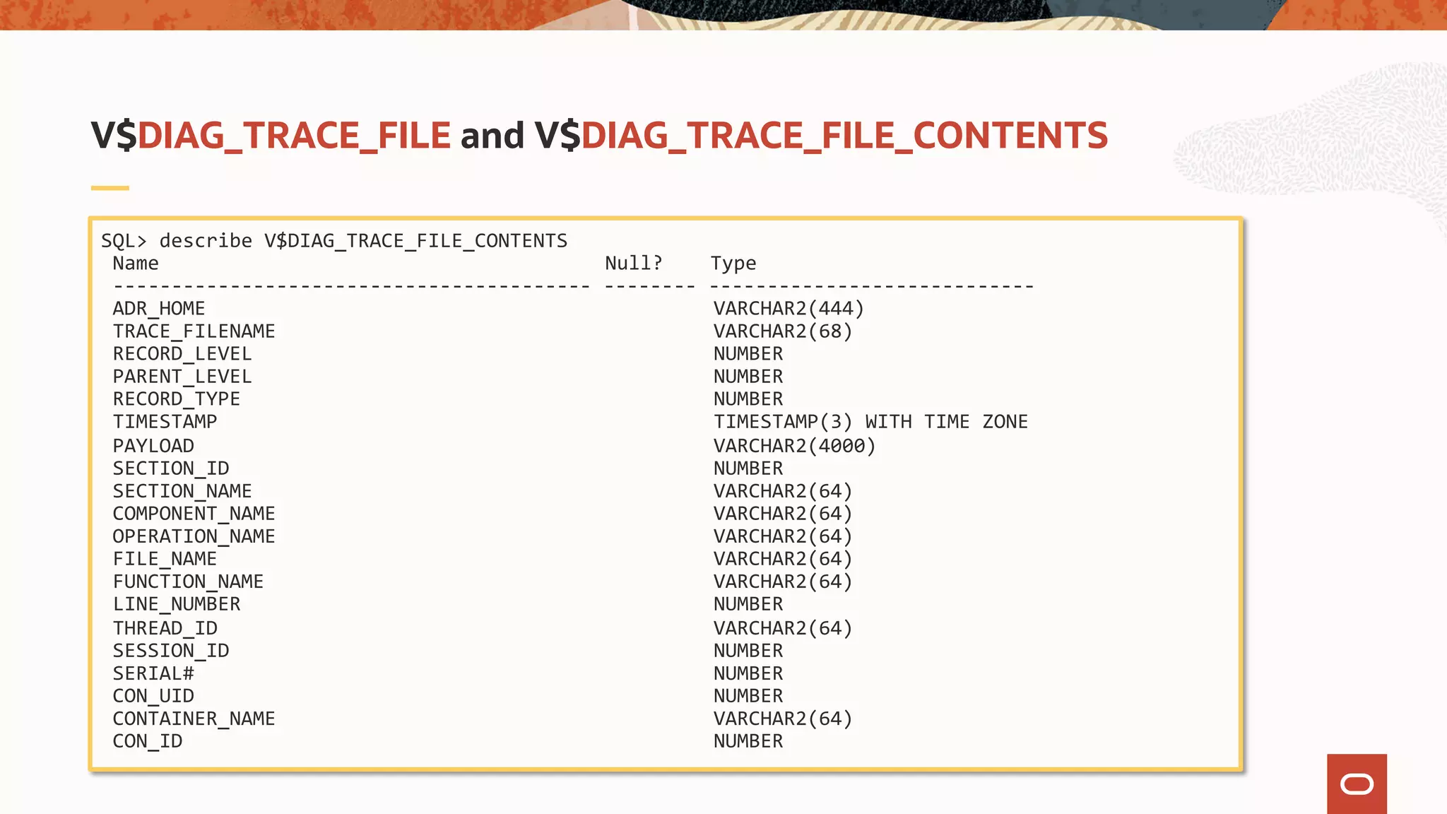 SQL> describe V$DIAG_TRACE_FILE_CONTENTS
Name Null? Type
----------------------------------------- -------- ----------------------------
ADR_HOME VARCHAR2(444)
TRACE_FILENAME VARCHAR2(68)
RECORD_LEVEL NUMBER
PARENT_LEVEL NUMBER
RECORD_TYPE NUMBER
TIMESTAMP TIMESTAMP(3) WITH TIME ZONE
PAYLOAD VARCHAR2(4000)
SECTION_ID NUMBER
SECTION_NAME VARCHAR2(64)
COMPONENT_NAME VARCHAR2(64)
OPERATION_NAME VARCHAR2(64)
FILE_NAME VARCHAR2(64)
FUNCTION_NAME VARCHAR2(64)
LINE_NUMBER NUMBER
THREAD_ID VARCHAR2(64)
SESSION_ID NUMBER
SERIAL# NUMBER
CON_UID NUMBER
CONTAINER_NAME VARCHAR2(64)
CON_ID NUMBER
V$DIAG_TRACE_FILE and V$DIAG_TRACE_FILE_CONTENTS
 