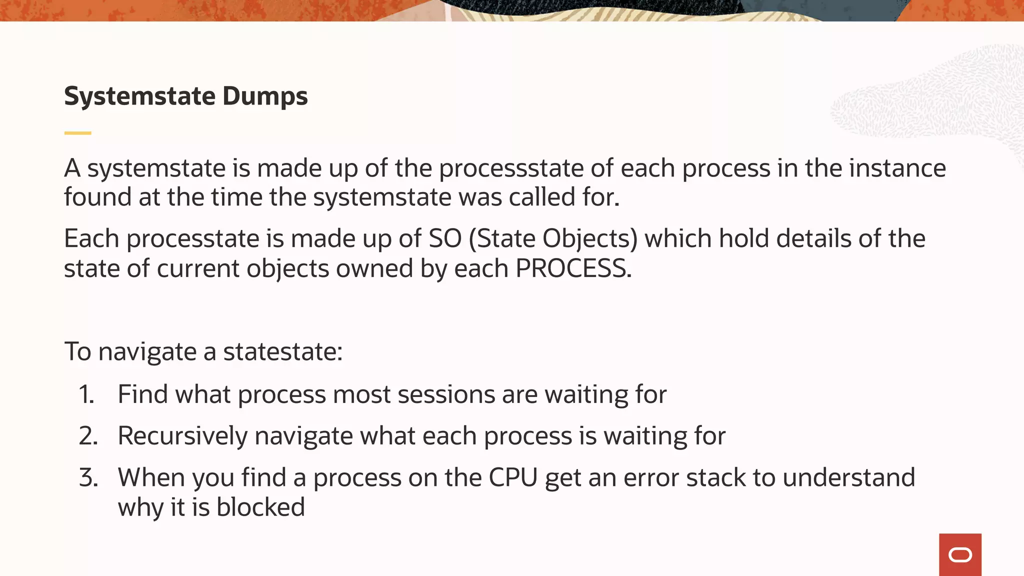 A systemstate is made up of the processstate of each process in the instance
found at the time the systemstate was called for.
Each processtate is made up of SO (State Objects) which hold details of the
state of current objects owned by each PROCESS.
To navigate a statestate:
1. Find what process most sessions are waiting for
2. Recursively navigate what each process is waiting for
3. When you find a process on the CPU get an error stack to understand
why it is blocked
Systemstate Dumps
 