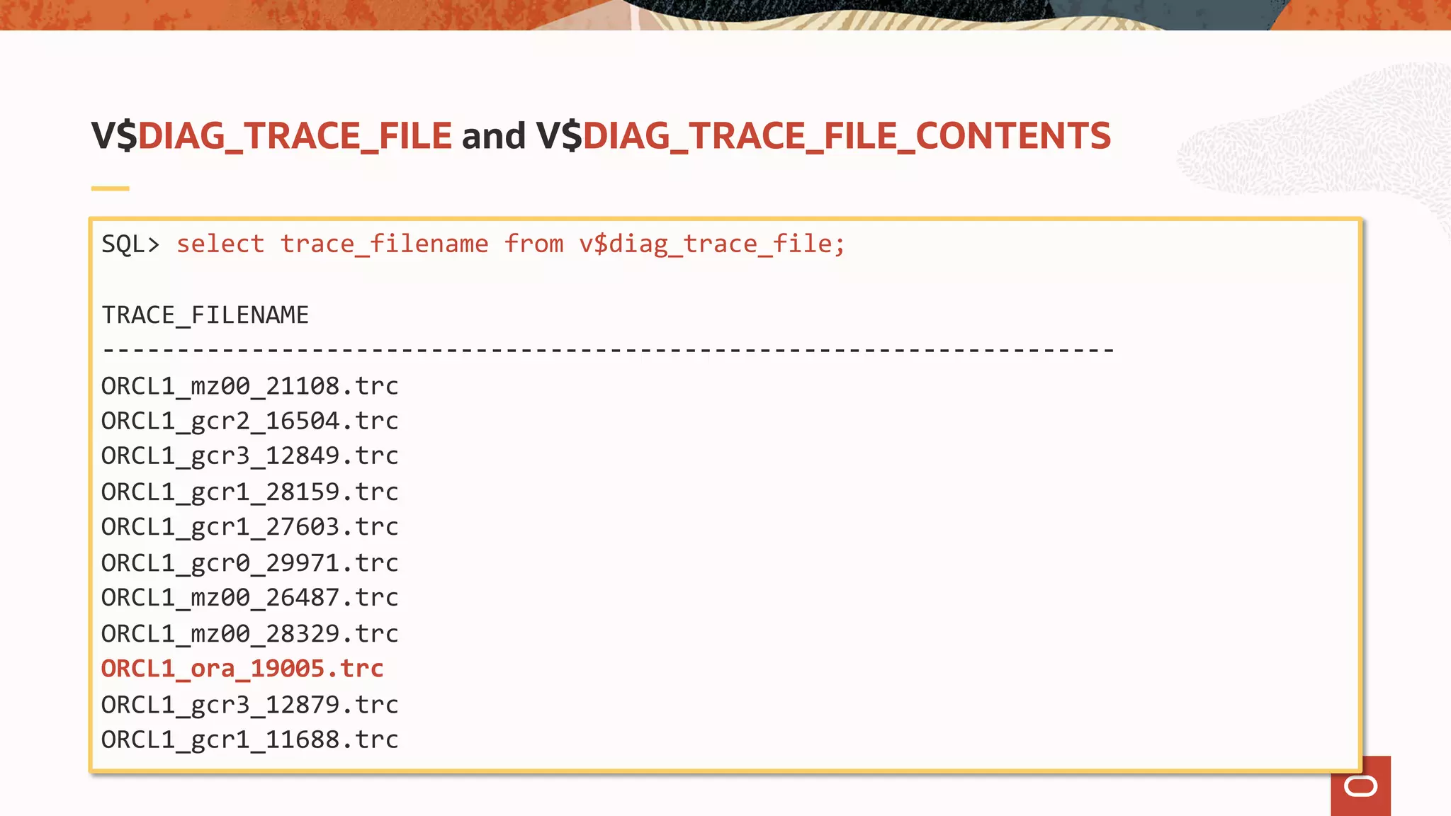 SQL> select trace_filename from v$diag_trace_file;
TRACE_FILENAME
--------------------------------------------------------------------
ORCL1_mz00_21108.trc
ORCL1_gcr2_16504.trc
ORCL1_gcr3_12849.trc
ORCL1_gcr1_28159.trc
ORCL1_gcr1_27603.trc
ORCL1_gcr0_29971.trc
ORCL1_mz00_26487.trc
ORCL1_mz00_28329.trc
ORCL1_ora_19005.trc
ORCL1_gcr3_12879.trc
ORCL1_gcr1_11688.trc
V$DIAG_TRACE_FILE and V$DIAG_TRACE_FILE_CONTENTS
 
