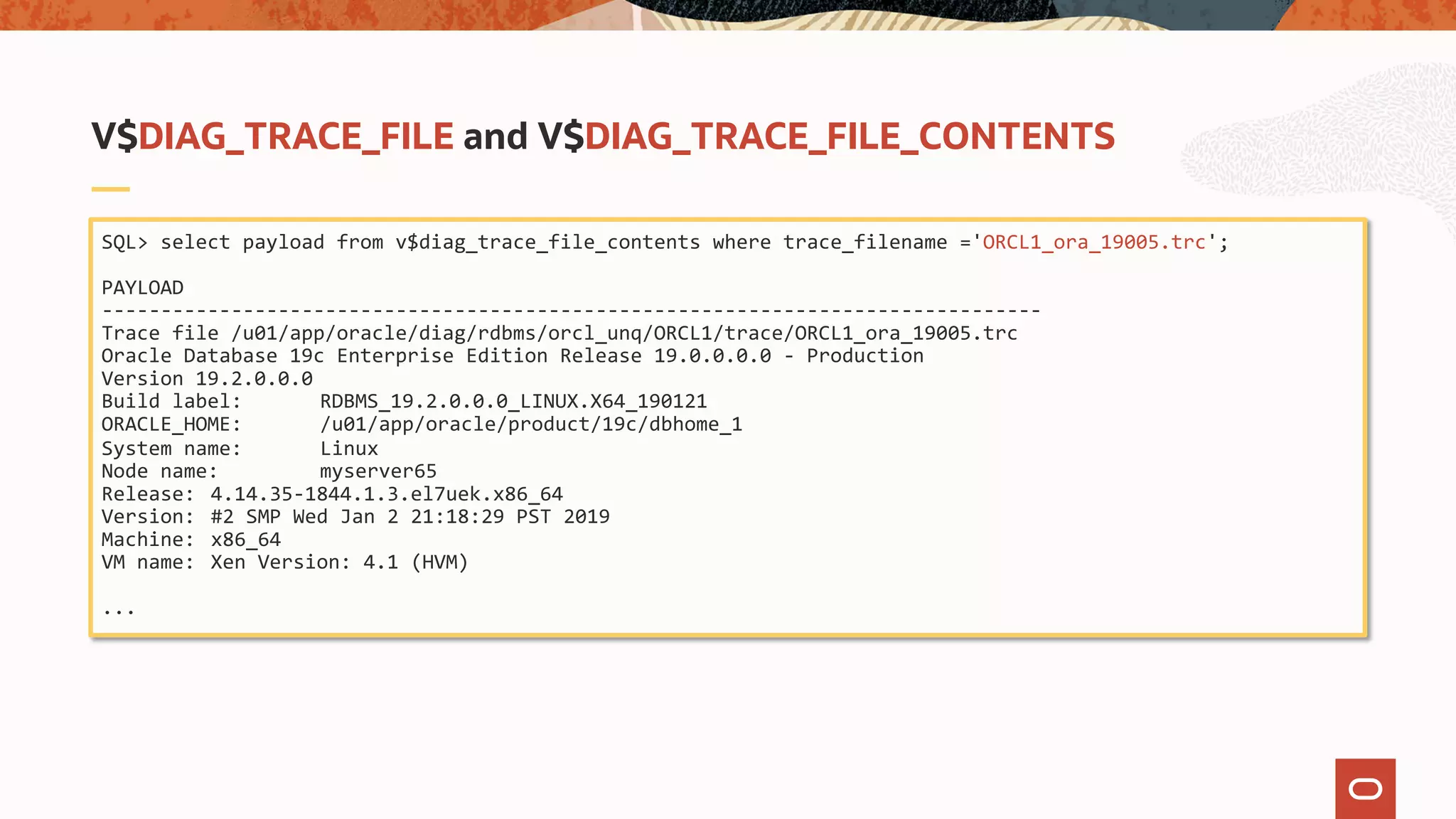 SQL> select payload from v$diag_trace_file_contents where trace_filename ='ORCL1_ora_19005.trc';
PAYLOAD
--------------------------------------------------------------------------------
Trace file /u01/app/oracle/diag/rdbms/orcl_unq/ORCL1/trace/ORCL1_ora_19005.trc
Oracle Database 19c Enterprise Edition Release 19.0.0.0.0 - Production
Version 19.2.0.0.0
Build label: RDBMS_19.2.0.0.0_LINUX.X64_190121
ORACLE_HOME: /u01/app/oracle/product/19c/dbhome_1
System name: Linux
Node name: myserver65
Release: 4.14.35-1844.1.3.el7uek.x86_64
Version: #2 SMP Wed Jan 2 21:18:29 PST 2019
Machine: x86_64
VM name: Xen Version: 4.1 (HVM)
...
V$DIAG_TRACE_FILE and V$DIAG_TRACE_FILE_CONTENTS
 
