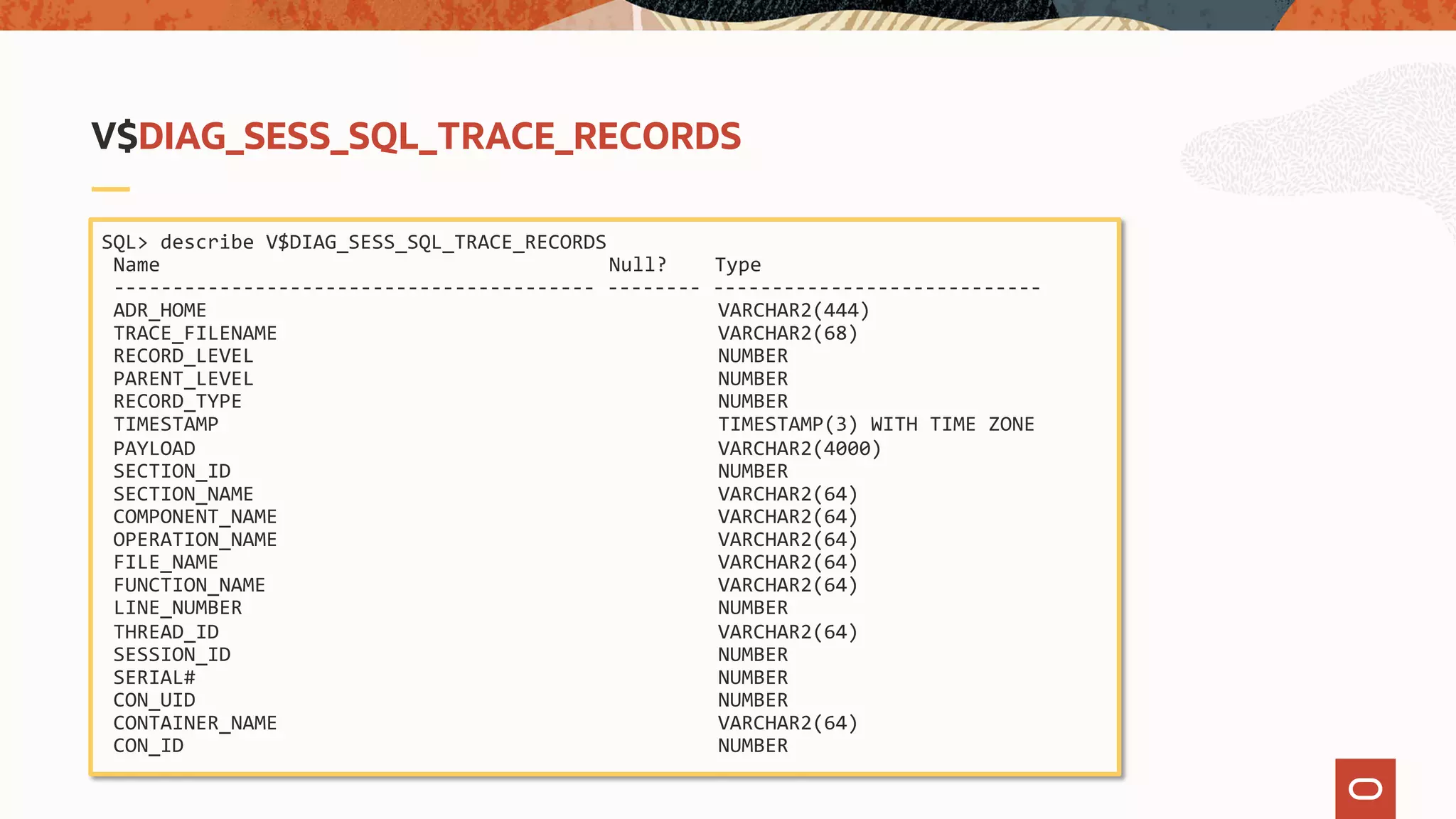 SQL> describe V$DIAG_SESS_SQL_TRACE_RECORDS
Name Null? Type
----------------------------------------- -------- ----------------------------
ADR_HOME VARCHAR2(444)
TRACE_FILENAME VARCHAR2(68)
RECORD_LEVEL NUMBER
PARENT_LEVEL NUMBER
RECORD_TYPE NUMBER
TIMESTAMP TIMESTAMP(3) WITH TIME ZONE
PAYLOAD VARCHAR2(4000)
SECTION_ID NUMBER
SECTION_NAME VARCHAR2(64)
COMPONENT_NAME VARCHAR2(64)
OPERATION_NAME VARCHAR2(64)
FILE_NAME VARCHAR2(64)
FUNCTION_NAME VARCHAR2(64)
LINE_NUMBER NUMBER
THREAD_ID VARCHAR2(64)
SESSION_ID NUMBER
SERIAL# NUMBER
CON_UID NUMBER
CONTAINER_NAME VARCHAR2(64)
CON_ID NUMBER
V$DIAG_SESS_SQL_TRACE_RECORDS
 