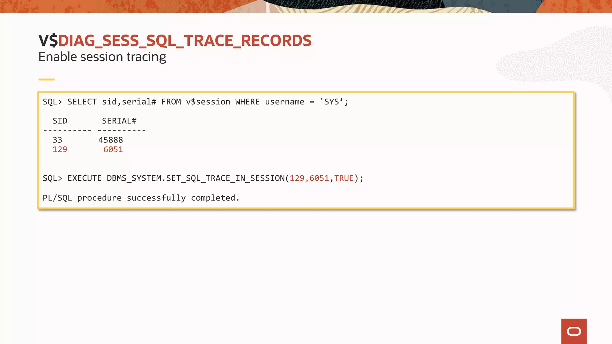 SQL> SELECT sid,serial# FROM v$session WHERE username = 'SYS’;
SID SERIAL#
---------- ----------
33 45888
129 6051
SQL> EXECUTE DBMS_SYSTEM.SET_SQL_TRACE_IN_SESSION(129,6051,TRUE);
PL/SQL procedure successfully completed.
V$DIAG_SESS_SQL_TRACE_RECORDS
Enable session tracing
 