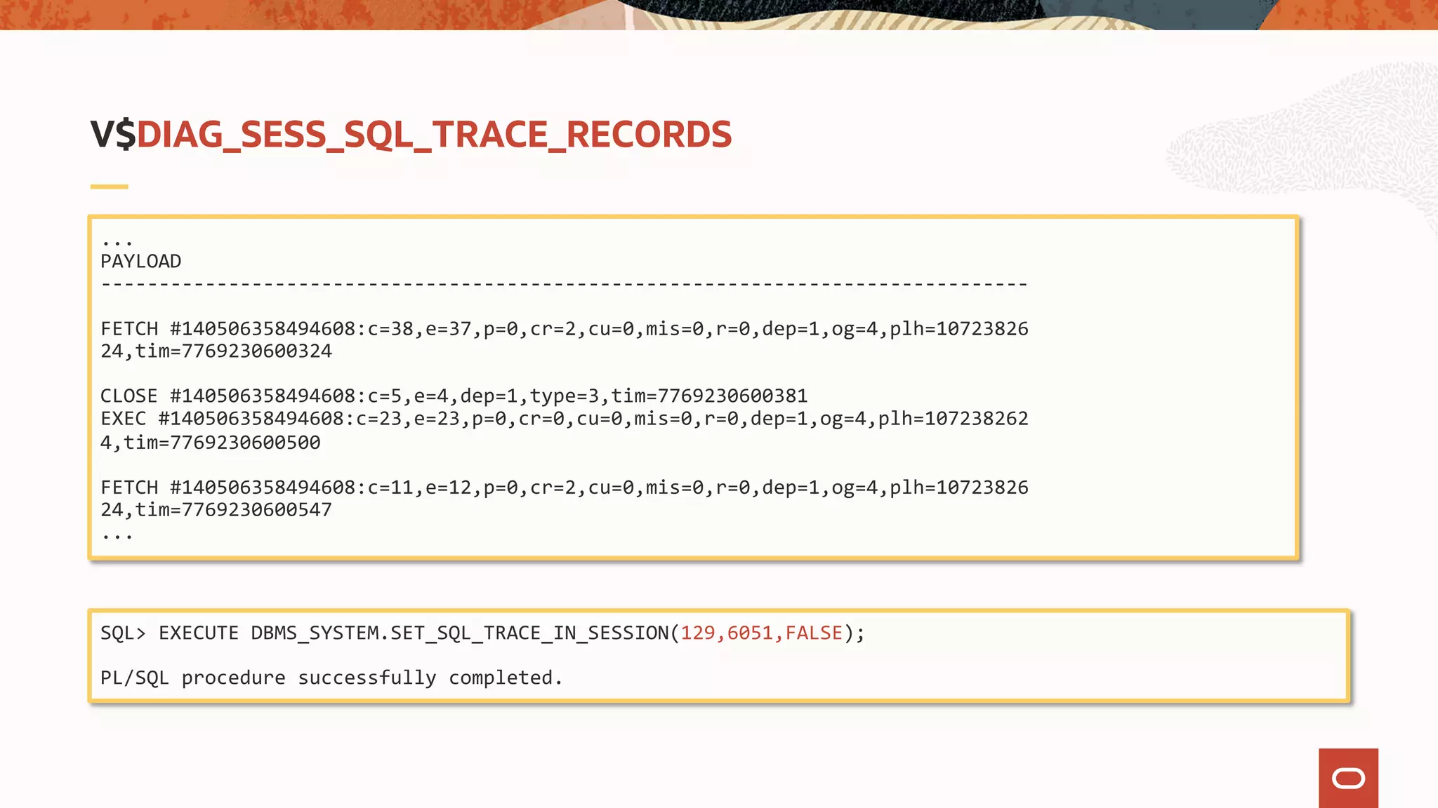 ...
PAYLOAD
--------------------------------------------------------------------------------
FETCH #140506358494608:c=38,e=37,p=0,cr=2,cu=0,mis=0,r=0,dep=1,og=4,plh=10723826
24,tim=7769230600324
CLOSE #140506358494608:c=5,e=4,dep=1,type=3,tim=7769230600381
EXEC #140506358494608:c=23,e=23,p=0,cr=0,cu=0,mis=0,r=0,dep=1,og=4,plh=107238262
4,tim=7769230600500
FETCH #140506358494608:c=11,e=12,p=0,cr=2,cu=0,mis=0,r=0,dep=1,og=4,plh=10723826
24,tim=7769230600547
...
V$DIAG_SESS_SQL_TRACE_RECORDS
SQL> EXECUTE DBMS_SYSTEM.SET_SQL_TRACE_IN_SESSION(129,6051,FALSE);
PL/SQL procedure successfully completed.
 