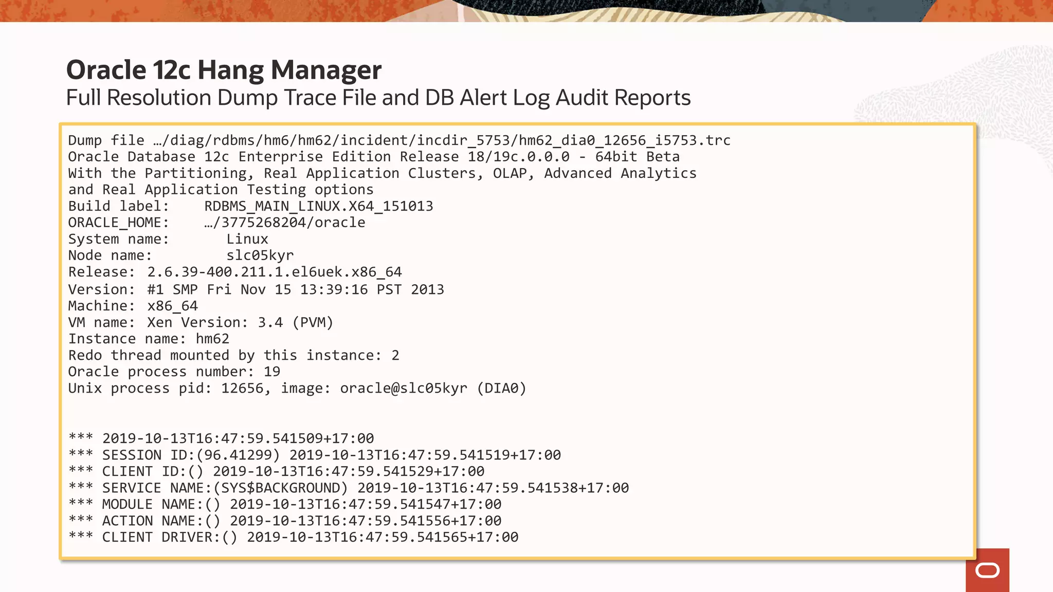 Full Resolution Dump Trace File and DB Alert Log Audit Reports
Oracle 12c Hang Manager
Dump file …/diag/rdbms/hm6/hm62/incident/incdir_5753/hm62_dia0_12656_i5753.trc
Oracle Database 12c Enterprise Edition Release 18/19c.0.0.0 - 64bit Beta
With the Partitioning, Real Application Clusters, OLAP, Advanced Analytics
and Real Application Testing options
Build label: RDBMS_MAIN_LINUX.X64_151013
ORACLE_HOME: …/3775268204/oracle
System name: Linux
Node name: slc05kyr
Release: 2.6.39-400.211.1.el6uek.x86_64
Version: #1 SMP Fri Nov 15 13:39:16 PST 2013
Machine: x86_64
VM name: Xen Version: 3.4 (PVM)
Instance name: hm62
Redo thread mounted by this instance: 2
Oracle process number: 19
Unix process pid: 12656, image: oracle@slc05kyr (DIA0)
*** 2019-10-13T16:47:59.541509+17:00
*** SESSION ID:(96.41299) 2019-10-13T16:47:59.541519+17:00
*** CLIENT ID:() 2019-10-13T16:47:59.541529+17:00
*** SERVICE NAME:(SYS$BACKGROUND) 2019-10-13T16:47:59.541538+17:00
*** MODULE NAME:() 2019-10-13T16:47:59.541547+17:00
*** ACTION NAME:() 2019-10-13T16:47:59.541556+17:00
*** CLIENT DRIVER:() 2019-10-13T16:47:59.541565+17:00
 