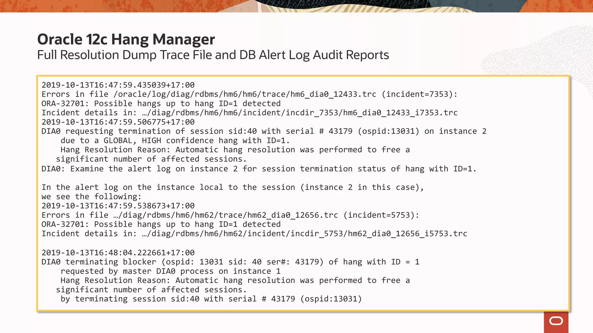 Full Resolution Dump Trace File and DB Alert Log Audit Reports
Oracle 12c Hang Manager
2019-10-13T16:47:59.435039+17:00
Errors in file /oracle/log/diag/rdbms/hm6/hm6/trace/hm6_dia0_12433.trc (incident=7353):
ORA-32701: Possible hangs up to hang ID=1 detected
Incident details in: …/diag/rdbms/hm6/hm6/incident/incdir_7353/hm6_dia0_12433_i7353.trc
2019-10-13T16:47:59.506775+17:00
DIA0 requesting termination of session sid:40 with serial # 43179 (ospid:13031) on instance 2
due to a GLOBAL, HIGH confidence hang with ID=1.
Hang Resolution Reason: Automatic hang resolution was performed to free a
significant number of affected sessions.
DIA0: Examine the alert log on instance 2 for session termination status of hang with ID=1.
In the alert log on the instance local to the session (instance 2 in this case),
we see the following:
2019-10-13T16:47:59.538673+17:00
Errors in file …/diag/rdbms/hm6/hm62/trace/hm62_dia0_12656.trc (incident=5753):
ORA-32701: Possible hangs up to hang ID=1 detected
Incident details in: …/diag/rdbms/hm6/hm62/incident/incdir_5753/hm62_dia0_12656_i5753.trc
2019-10-13T16:48:04.222661+17:00
DIA0 terminating blocker (ospid: 13031 sid: 40 ser#: 43179) of hang with ID = 1
requested by master DIA0 process on instance 1
Hang Resolution Reason: Automatic hang resolution was performed to free a
significant number of affected sessions.
by terminating session sid:40 with serial # 43179 (ospid:13031)
 