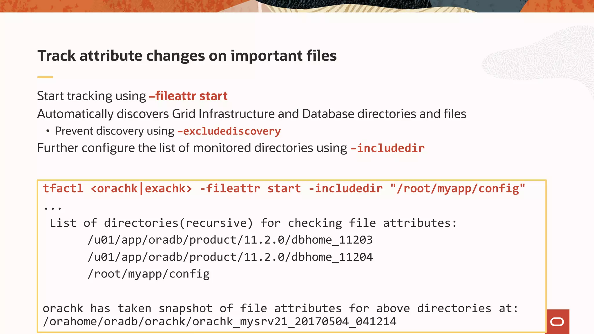 Start tracking using –fileattr start
Automatically discovers Grid Infrastructure and Database directories and files
• Prevent discovery using –excludediscovery
Further configure the list of monitored directories using –includedir
Track attribute changes on important files
tfactl <orachk|exachk> -fileattr start -includedir "/root/myapp/config"
...
List of directories(recursive) for checking file attributes:
/u01/app/oradb/product/11.2.0/dbhome_11203
/u01/app/oradb/product/11.2.0/dbhome_11204
/root/myapp/config
orachk has taken snapshot of file attributes for above directories at:
/orahome/oradb/orachk/orachk_mysrv21_20170504_041214
 