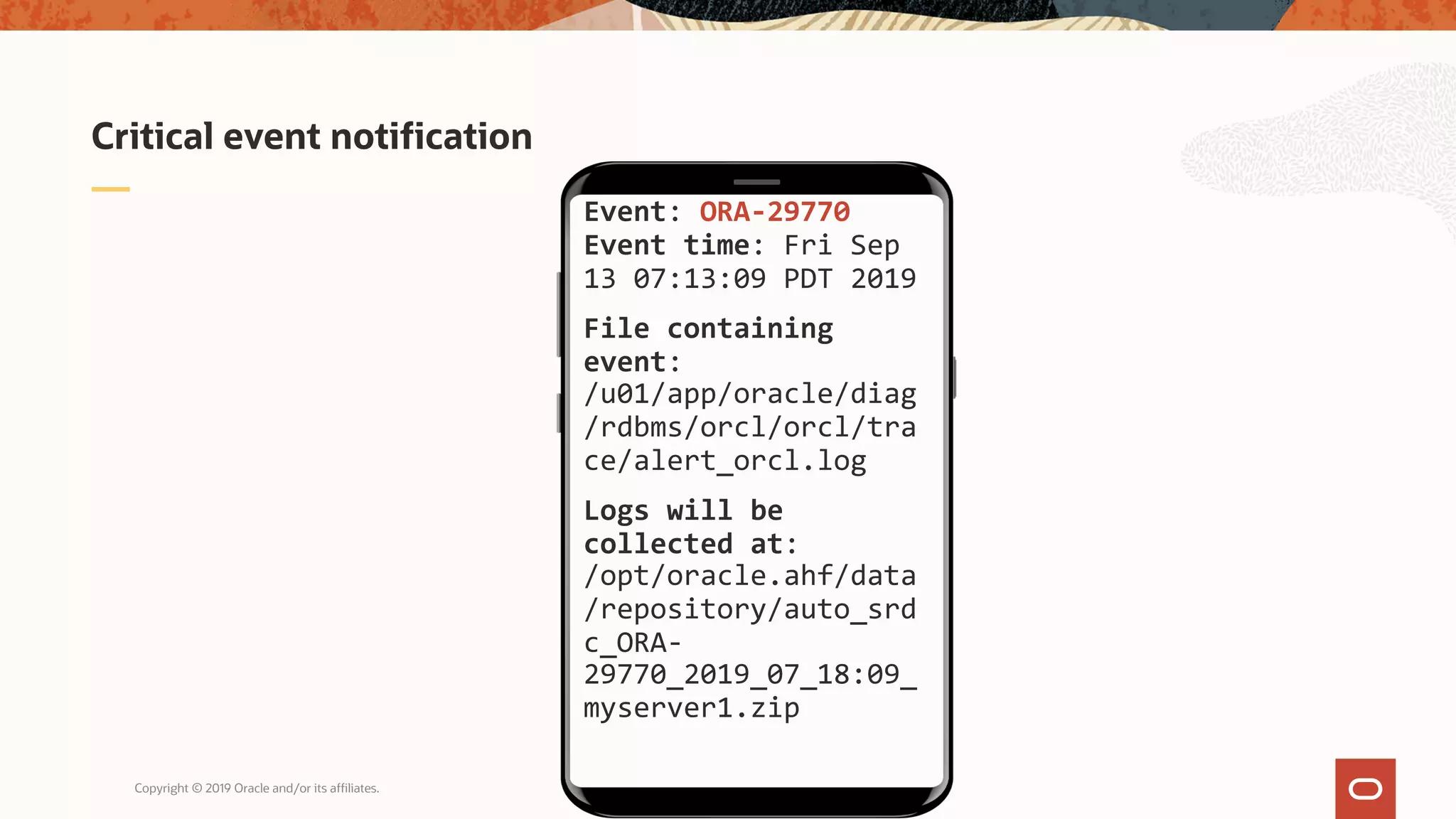 Copyright © 2019 Oracle and/or its affiliates.
Critical event notification
Event: ORA-29770
Event time: Fri Sep
13 07:13:09 PDT 2019
File containing
event:
/u01/app/oracle/diag
/rdbms/orcl/orcl/tra
ce/alert_orcl.log
Logs will be
collected at:
/opt/oracle.ahf/data
/repository/auto_srd
c_ORA-
29770_2019_07_18:09_
myserver1.zip
 