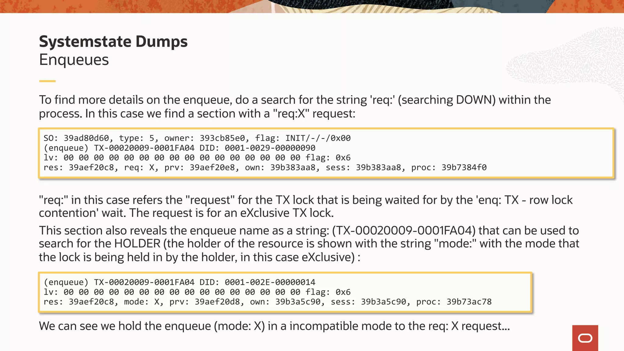 To find more details on the enqueue, do a search for the string 'req:' (searching DOWN) within the
process. In this case we find a section with a "req:X" request:
"req:" in this case refers the "request" for the TX lock that is being waited for by the 'enq: TX - row lock
contention' wait. The request is for an eXclusive TX lock.
This section also reveals the enqueue name as a string: (TX-00020009-0001FA04) that can be used to
search for the HOLDER (the holder of the resource is shown with the string "mode:" with the mode that
the lock is being held in by the holder, in this case eXclusive) :
We can see we hold the enqueue (mode: X) in a incompatible mode to the req: X request...
Enqueues
Systemstate Dumps
SO: 39ad80d60, type: 5, owner: 393cb85e0, flag: INIT/-/-/0x00
(enqueue) TX-00020009-0001FA04 DID: 0001-0029-00000090
lv: 00 00 00 00 00 00 00 00 00 00 00 00 00 00 00 00 flag: 0x6
res: 39aef20c8, req: X, prv: 39aef20e8, own: 39b383aa8, sess: 39b383aa8, proc: 39b7384f0
(enqueue) TX-00020009-0001FA04 DID: 0001-002E-00000014
lv: 00 00 00 00 00 00 00 00 00 00 00 00 00 00 00 00 flag: 0x6
res: 39aef20c8, mode: X, prv: 39aef20d8, own: 39b3a5c90, sess: 39b3a5c90, proc: 39b73ac78
 