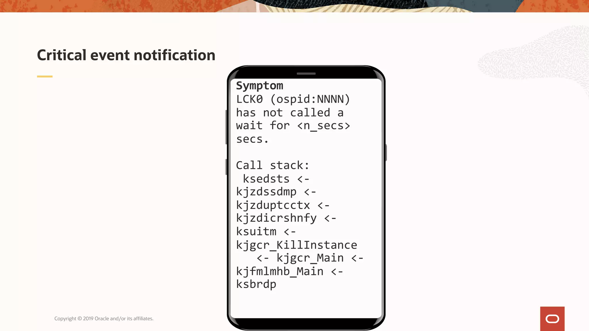 Copyright © 2019 Oracle and/or its affiliates.
Critical event notification
Symptom
LCK0 (ospid:NNNN)
has not called a
wait for <n_secs>
secs.
Call stack:
ksedsts <-
kjzdssdmp <-
kjzduptcctx <-
kjzdicrshnfy <-
ksuitm <-
kjgcr_KillInstance
<- kjgcr_Main <-
kjfmlmhb_Main <-
ksbrdp
 