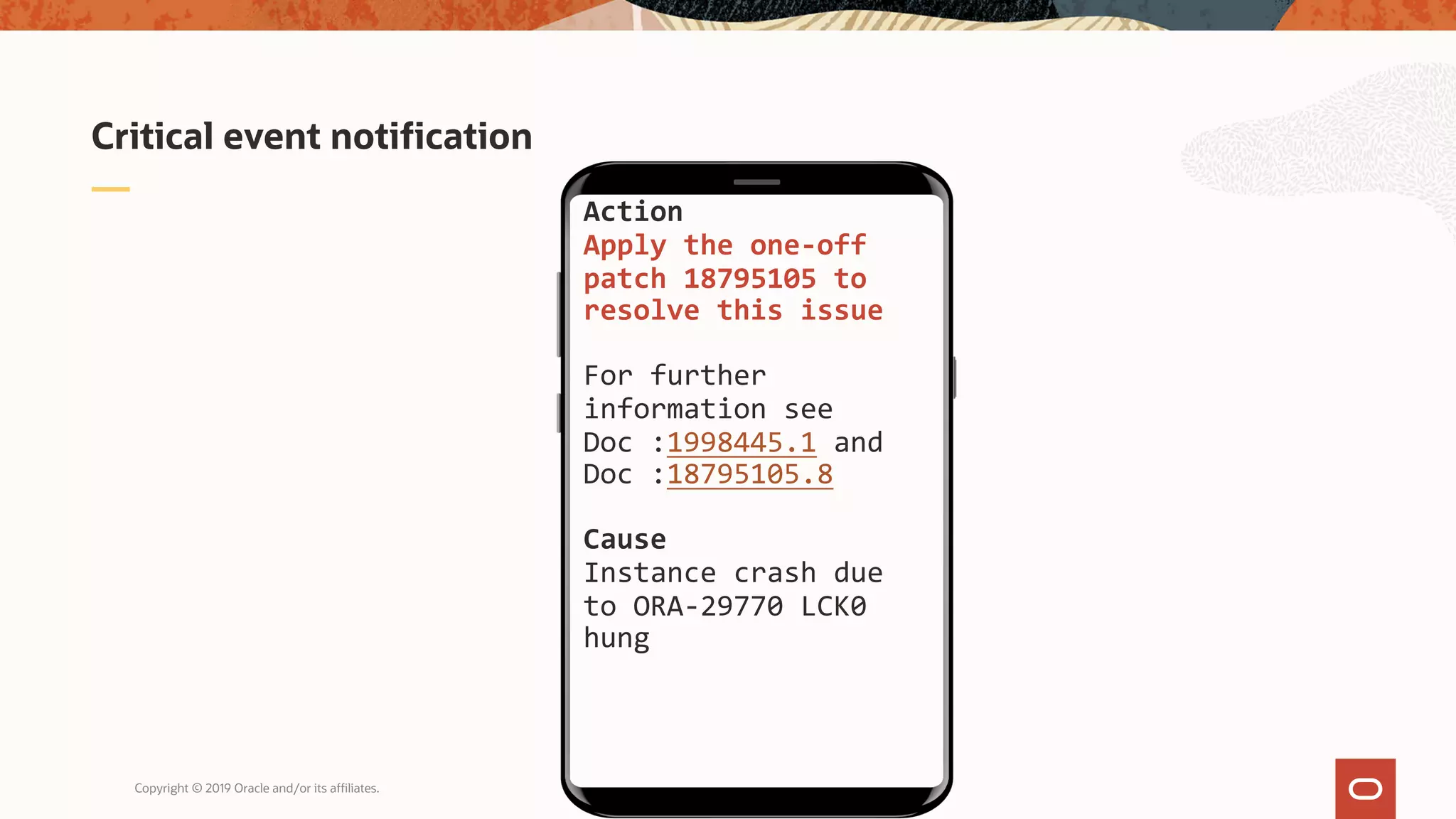 Copyright © 2019 Oracle and/or its affiliates.
Critical event notification
Action
Apply the one-off
patch 18795105 to
resolve this issue
For further
information see
Doc :1998445.1 and
Doc :18795105.8
Cause
Instance crash due
to ORA-29770 LCK0
hung
 