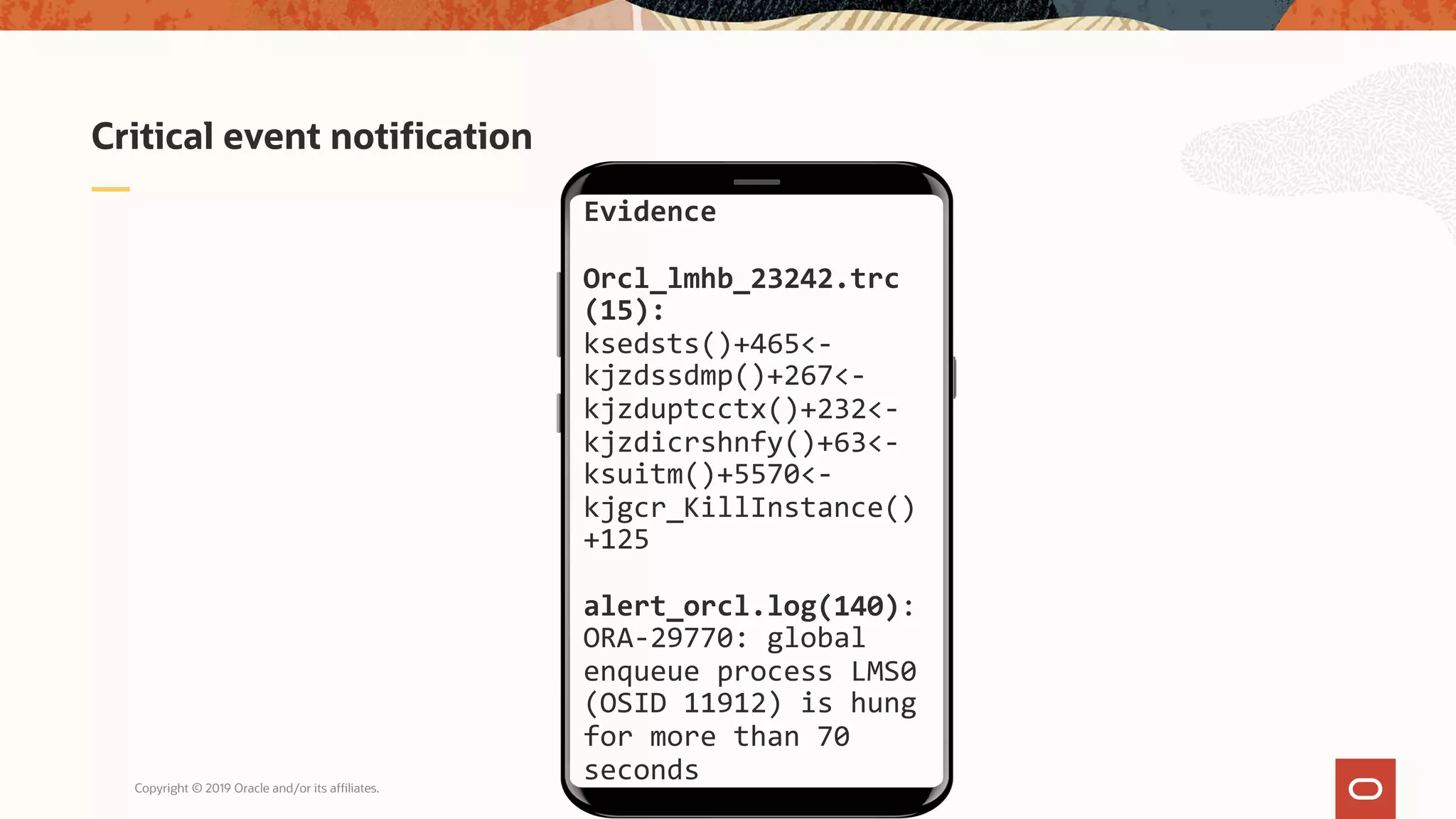 Copyright © 2019 Oracle and/or its affiliates.
Critical event notification
Evidence
Orcl_lmhb_23242.trc
(15):
ksedsts()+465<-
kjzdssdmp()+267<-
kjzduptcctx()+232<-
kjzdicrshnfy()+63<-
ksuitm()+5570<-
kjgcr_KillInstance()
+125
alert_orcl.log(140):
ORA-29770: global
enqueue process LMS0
(OSID 11912) is hung
for more than 70
seconds
 