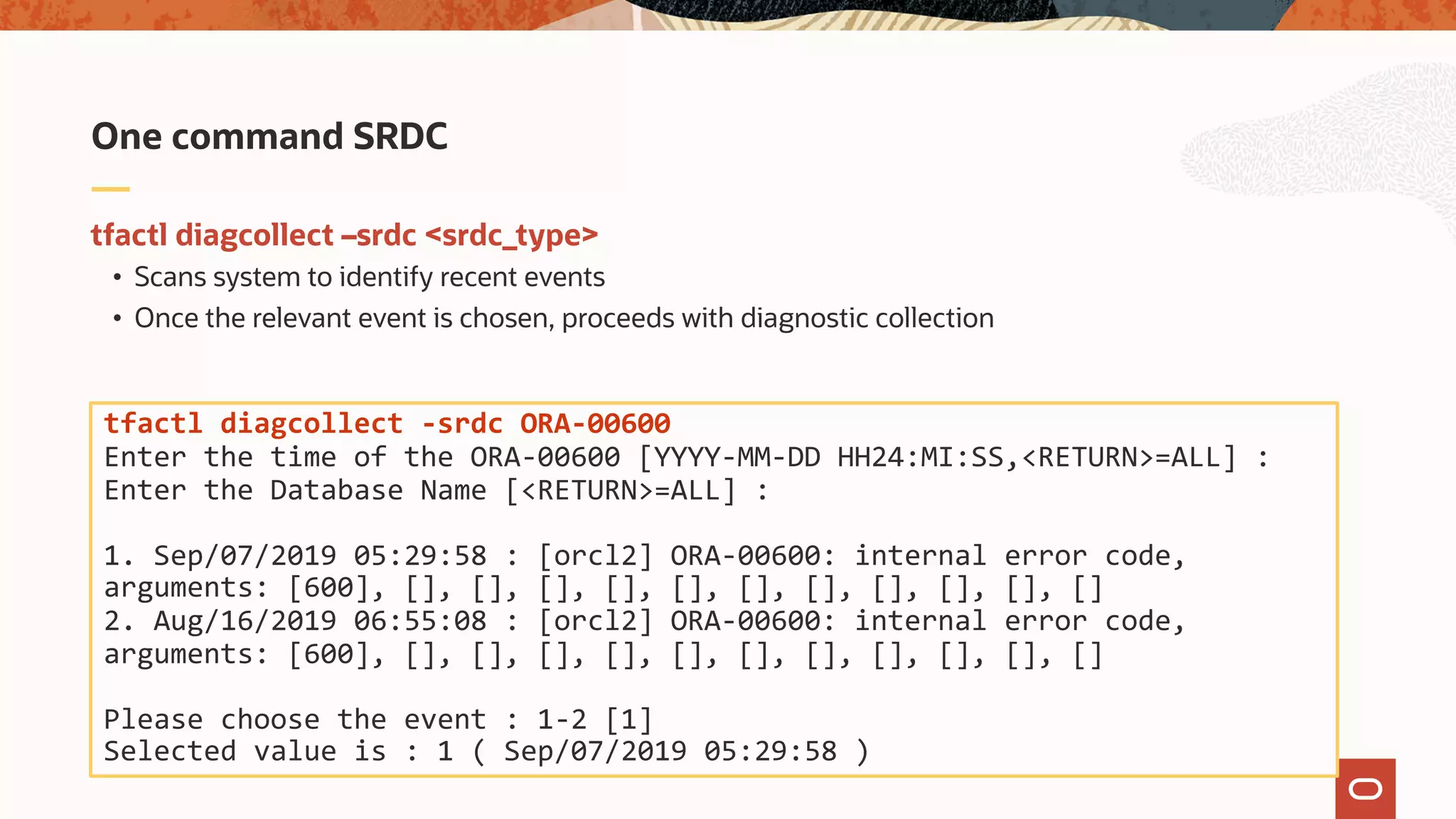 tfactl diagcollect –srdc <srdc_type>
• Scans system to identify recent events
• Once the relevant event is chosen, proceeds with diagnostic collection
One command SRDC
tfactl diagcollect -srdc ORA-00600
Enter the time of the ORA-00600 [YYYY-MM-DD HH24:MI:SS,<RETURN>=ALL] :
Enter the Database Name [<RETURN>=ALL] :
1. Sep/07/2019 05:29:58 : [orcl2] ORA-00600: internal error code,
arguments: [600], [], [], [], [], [], [], [], [], [], [], []
2. Aug/16/2019 06:55:08 : [orcl2] ORA-00600: internal error code,
arguments: [600], [], [], [], [], [], [], [], [], [], [], []
Please choose the event : 1-2 [1]
Selected value is : 1 ( Sep/07/2019 05:29:58 )
 