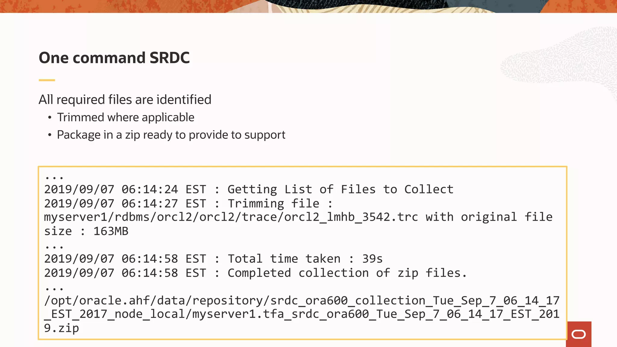 All required files are identified
• Trimmed where applicable
• Package in a zip ready to provide to support
One command SRDC
...
2019/09/07 06:14:24 EST : Getting List of Files to Collect
2019/09/07 06:14:27 EST : Trimming file :
myserver1/rdbms/orcl2/orcl2/trace/orcl2_lmhb_3542.trc with original file
size : 163MB
...
2019/09/07 06:14:58 EST : Total time taken : 39s
2019/09/07 06:14:58 EST : Completed collection of zip files.
...
/opt/oracle.ahf/data/repository/srdc_ora600_collection_Tue_Sep_7_06_14_17
_EST_2017_node_local/myserver1.tfa_srdc_ora600_Tue_Sep_7_06_14_17_EST_201
9.zip
 