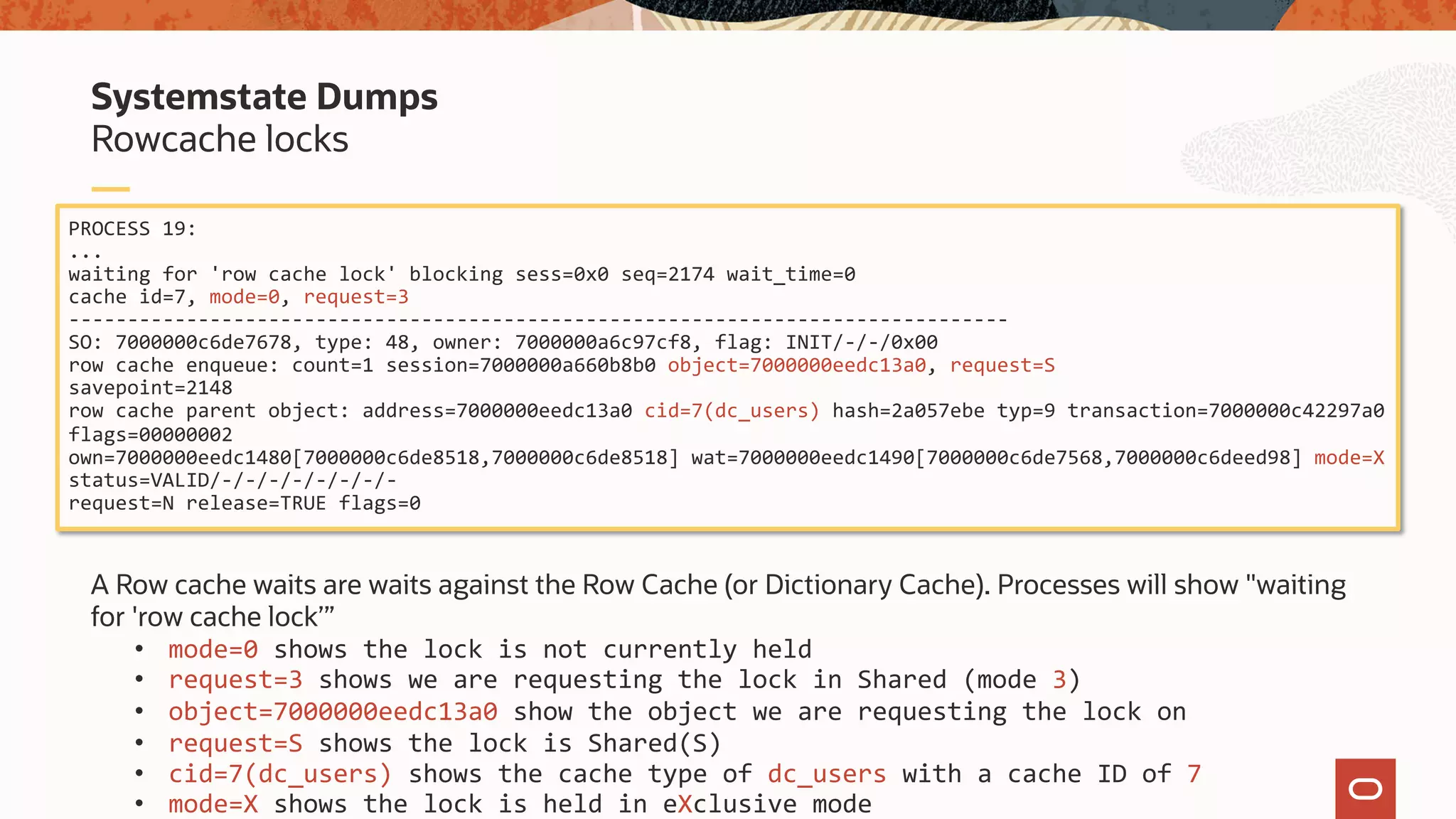 A Row cache waits are waits against the Row Cache (or Dictionary Cache). Processes will show "waiting
for 'row cache lock’”
• mode=0 shows the lock is not currently held
• request=3 shows we are requesting the lock in Shared (mode 3)
• object=7000000eedc13a0 show the object we are requesting the lock on
• request=S shows the lock is Shared(S)
• cid=7(dc_users) shows the cache type of dc_users with a cache ID of 7
• mode=X shows the lock is held in eXclusive mode
Rowcache locks
Systemstate Dumps
PROCESS 19:
...
waiting for 'row cache lock' blocking sess=0x0 seq=2174 wait_time=0
cache id=7, mode=0, request=3
--------------------------------------------------------------------------------
SO: 7000000c6de7678, type: 48, owner: 7000000a6c97cf8, flag: INIT/-/-/0x00
row cache enqueue: count=1 session=7000000a660b8b0 object=7000000eedc13a0, request=S
savepoint=2148
row cache parent object: address=7000000eedc13a0 cid=7(dc_users) hash=2a057ebe typ=9 transaction=7000000c42297a0
flags=00000002
own=7000000eedc1480[7000000c6de8518,7000000c6de8518] wat=7000000eedc1490[7000000c6de7568,7000000c6deed98] mode=X
status=VALID/-/-/-/-/-/-/-/-
request=N release=TRUE flags=0
 