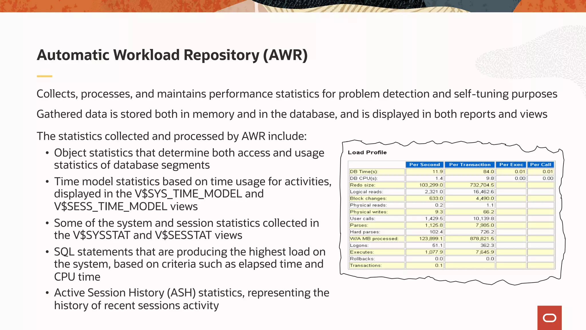 Collects, processes, and maintains performance statistics for problem detection and self-tuning purposes
Gathered data is stored both in memory and in the database, and is displayed in both reports and views
Automatic Workload Repository (AWR)
The statistics collected and processed by AWR include:
• Object statistics that determine both access and usage
statistics of database segments
• Time model statistics based on time usage for activities,
displayed in the V$SYS_TIME_MODEL and
V$SESS_TIME_MODEL views
• Some of the system and session statistics collected in
the V$SYSSTAT and V$SESSTAT views
• SQL statements that are producing the highest load on
the system, based on criteria such as elapsed time and
CPU time
• Active Session History (ASH) statistics, representing the
history of recent sessions activity
 