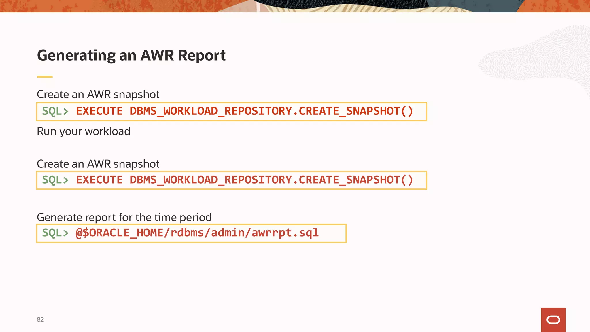 82
Create an AWR snapshot
Run your workload
Create an AWR snapshot
Generate report for the time period
Generating an AWR Report
SQL> EXECUTE DBMS_WORKLOAD_REPOSITORY.CREATE_SNAPSHOT()
SQL> EXECUTE DBMS_WORKLOAD_REPOSITORY.CREATE_SNAPSHOT()
SQL> @$ORACLE_HOME/rdbms/admin/awrrpt.sql
 
