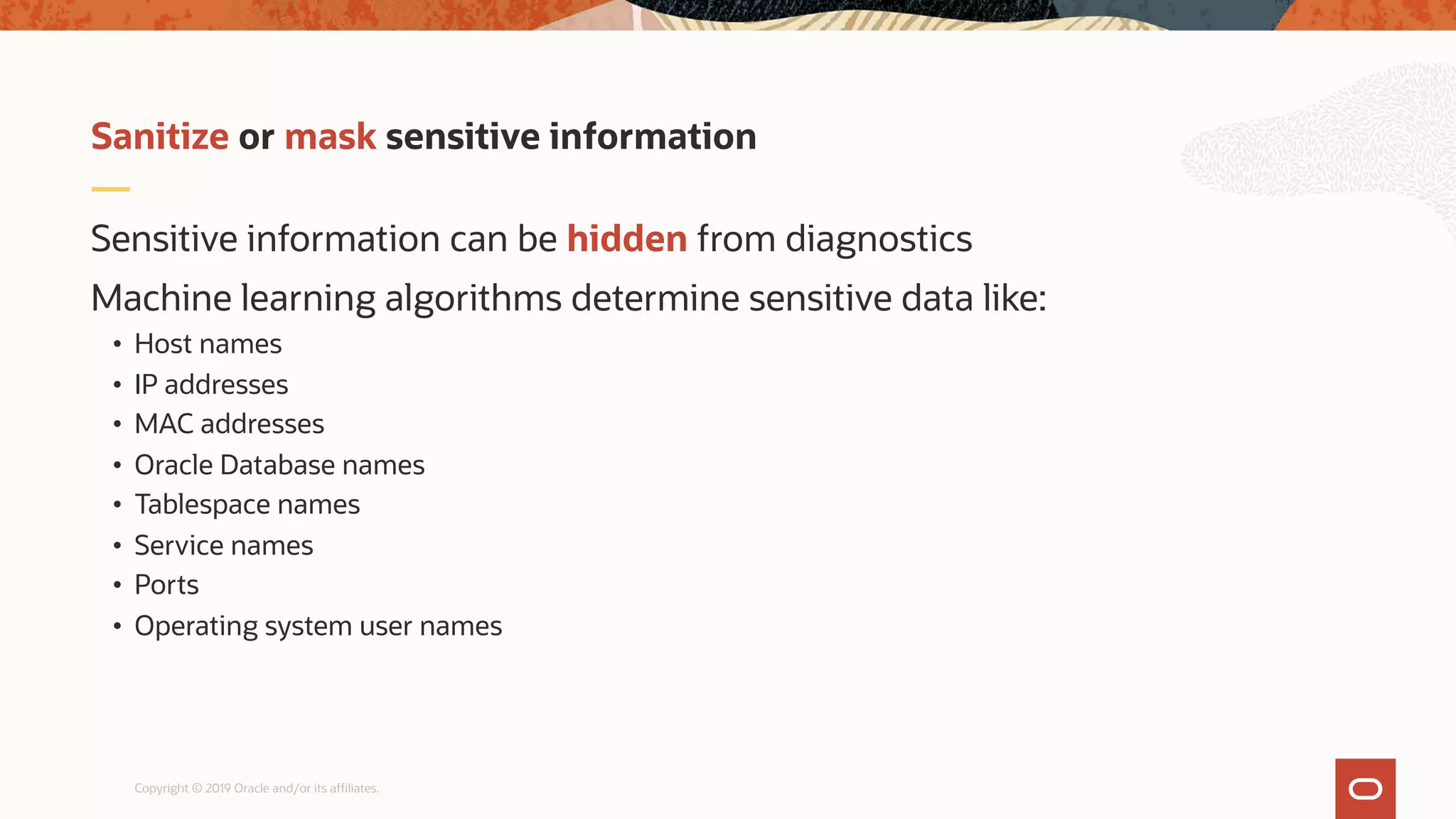 Copyright © 2019 Oracle and/or its affiliates.
Sensitive information can be hidden from diagnostics
Machine learning algorithms determine sensitive data like:
• Host names
• IP addresses
• MAC addresses
• Oracle Database names
• Tablespace names
• Service names
• Ports
• Operating system user names
Sanitize or mask sensitive information
 