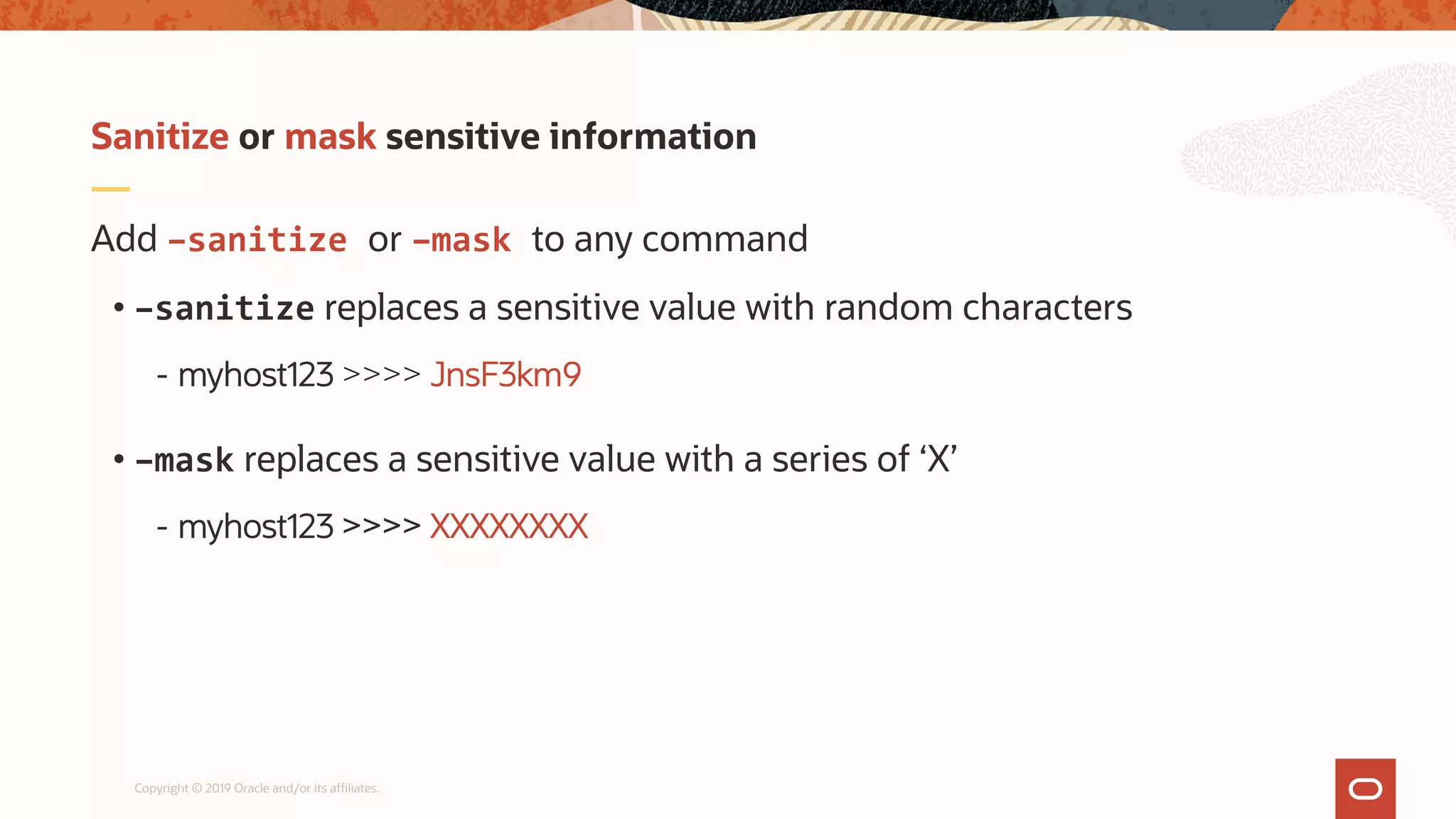 Copyright © 2019 Oracle and/or its affiliates.
Add –sanitize or –mask to any command
• –sanitize replaces a sensitive value with random characters
- myhost123 >>>> JnsF3km9
• –mask replaces a sensitive value with a series of ‘X’
- myhost123 >>>> XXXXXXXX
Sanitize or mask sensitive information
 