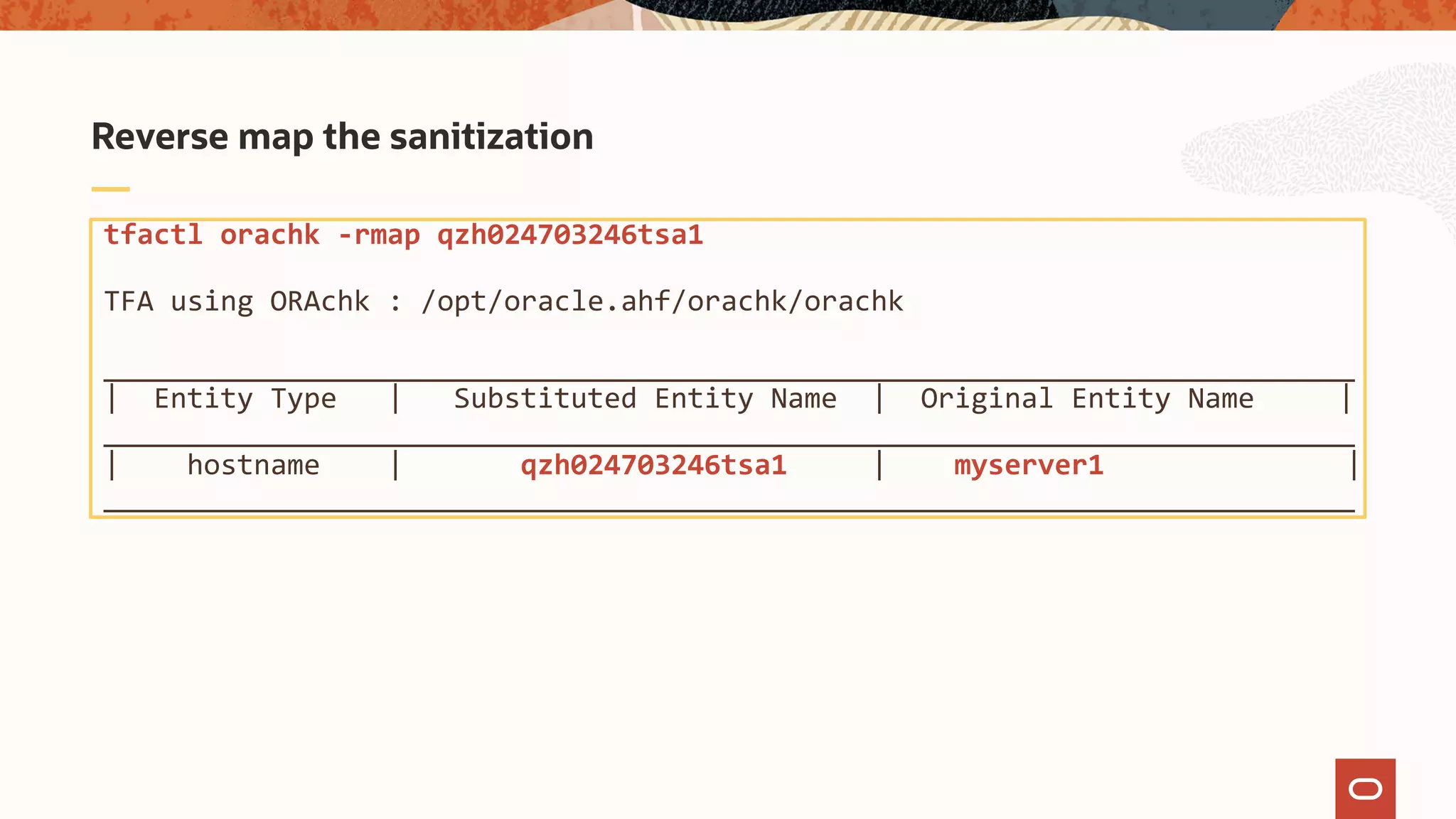 tfactl orachk -rmap qzh024703246tsa1
TFA using ORAchk : /opt/oracle.ahf/orachk/orachk
___________________________________________________________________________
| Entity Type | Substituted Entity Name | Original Entity Name |
___________________________________________________________________________
| hostname | qzh024703246tsa1 | myserver1 |
___________________________________________________________________________
Reverse map the sanitization
 