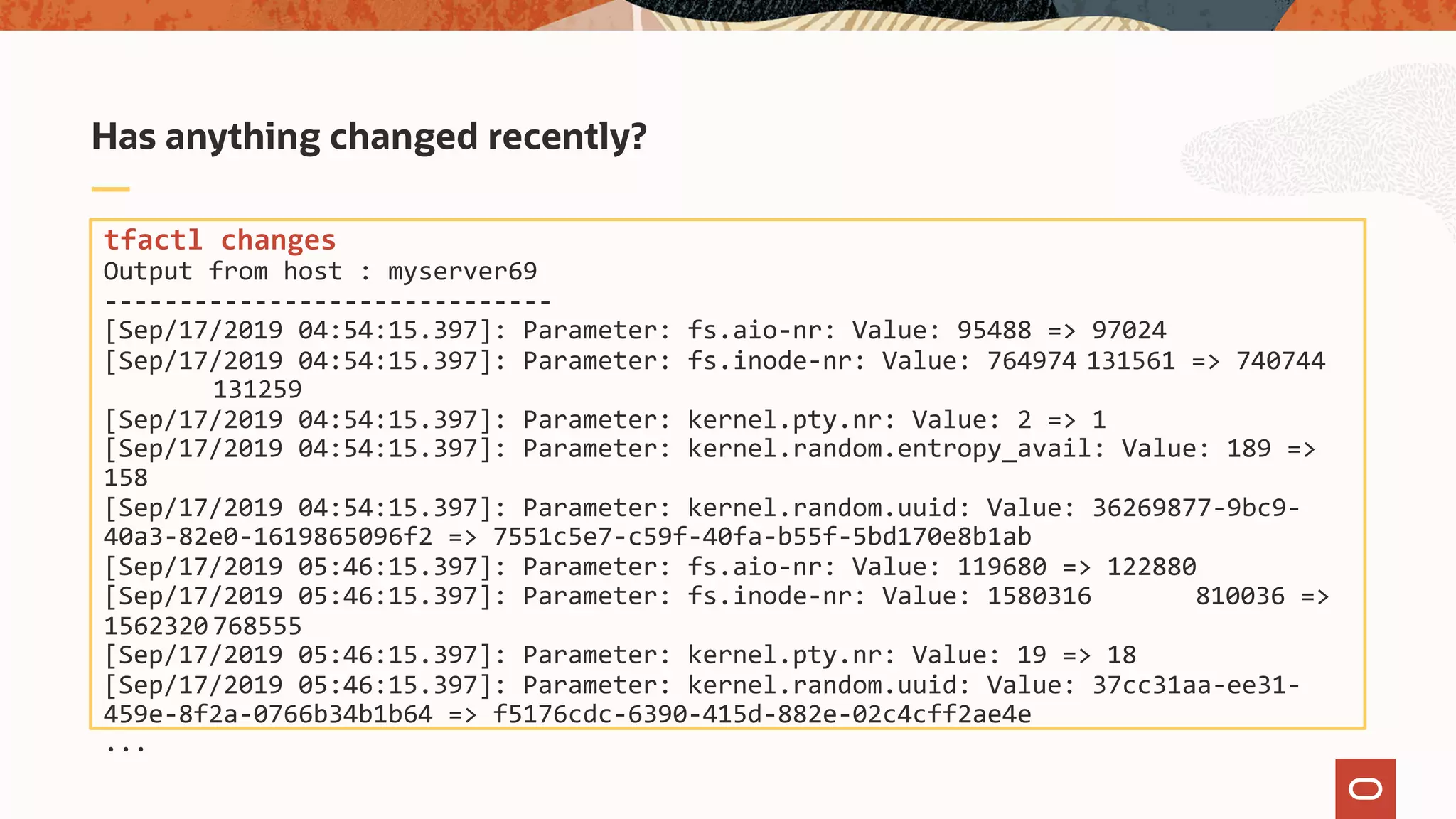 tfactl changes
Output from host : myserver69
------------------------------
[Sep/17/2019 04:54:15.397]: Parameter: fs.aio-nr: Value: 95488 => 97024
[Sep/17/2019 04:54:15.397]: Parameter: fs.inode-nr: Value: 764974 131561 => 740744
131259
[Sep/17/2019 04:54:15.397]: Parameter: kernel.pty.nr: Value: 2 => 1
[Sep/17/2019 04:54:15.397]: Parameter: kernel.random.entropy_avail: Value: 189 =>
158
[Sep/17/2019 04:54:15.397]: Parameter: kernel.random.uuid: Value: 36269877-9bc9-
40a3-82e0-1619865096f2 => 7551c5e7-c59f-40fa-b55f-5bd170e8b1ab
[Sep/17/2019 05:46:15.397]: Parameter: fs.aio-nr: Value: 119680 => 122880
[Sep/17/2019 05:46:15.397]: Parameter: fs.inode-nr: Value: 1580316 810036 =>
1562320 768555
[Sep/17/2019 05:46:15.397]: Parameter: kernel.pty.nr: Value: 19 => 18
[Sep/17/2019 05:46:15.397]: Parameter: kernel.random.uuid: Value: 37cc31aa-ee31-
459e-8f2a-0766b34b1b64 => f5176cdc-6390-415d-882e-02c4cff2ae4e
...
Has anything changed recently?
 