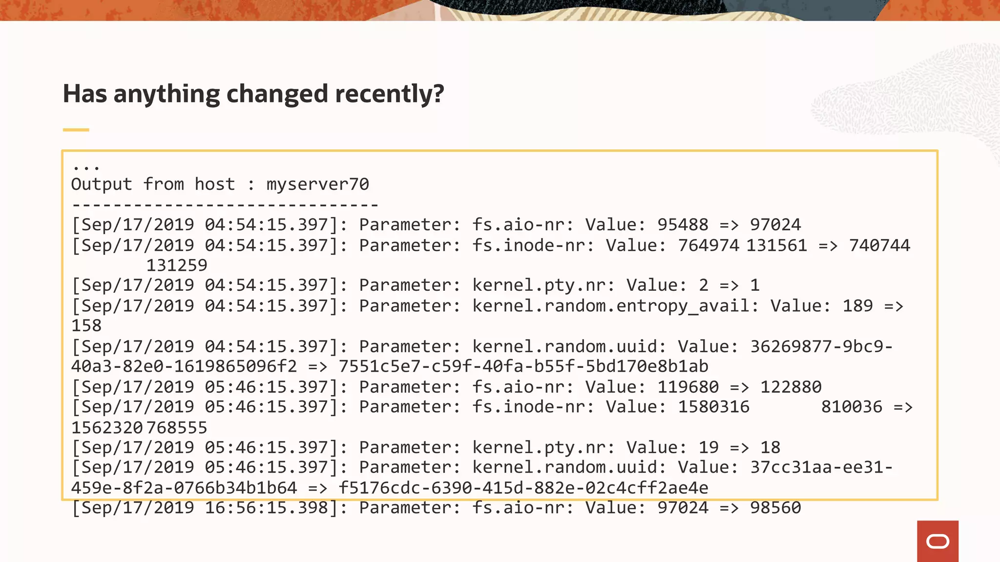 ...
Output from host : myserver70
------------------------------
[Sep/17/2019 04:54:15.397]: Parameter: fs.aio-nr: Value: 95488 => 97024
[Sep/17/2019 04:54:15.397]: Parameter: fs.inode-nr: Value: 764974 131561 => 740744
131259
[Sep/17/2019 04:54:15.397]: Parameter: kernel.pty.nr: Value: 2 => 1
[Sep/17/2019 04:54:15.397]: Parameter: kernel.random.entropy_avail: Value: 189 =>
158
[Sep/17/2019 04:54:15.397]: Parameter: kernel.random.uuid: Value: 36269877-9bc9-
40a3-82e0-1619865096f2 => 7551c5e7-c59f-40fa-b55f-5bd170e8b1ab
[Sep/17/2019 05:46:15.397]: Parameter: fs.aio-nr: Value: 119680 => 122880
[Sep/17/2019 05:46:15.397]: Parameter: fs.inode-nr: Value: 1580316 810036 =>
1562320 768555
[Sep/17/2019 05:46:15.397]: Parameter: kernel.pty.nr: Value: 19 => 18
[Sep/17/2019 05:46:15.397]: Parameter: kernel.random.uuid: Value: 37cc31aa-ee31-
459e-8f2a-0766b34b1b64 => f5176cdc-6390-415d-882e-02c4cff2ae4e
[Sep/17/2019 16:56:15.398]: Parameter: fs.aio-nr: Value: 97024 => 98560
Has anything changed recently?
 