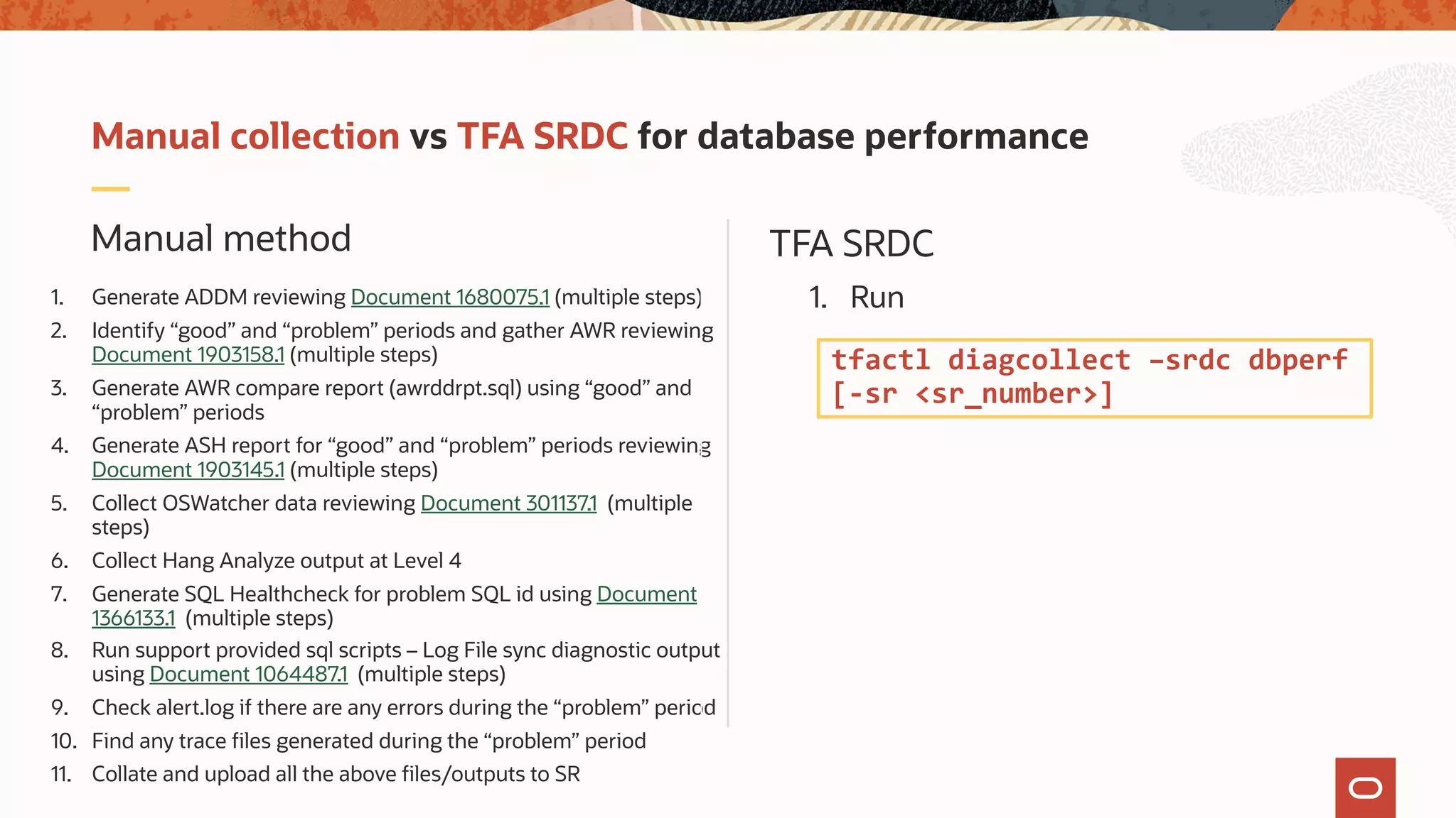 TFA SRDCManual method
Manual collection vs TFA SRDC for database performance
1. Generate ADDM reviewing Document 1680075.1 (multiple steps)
2. Identify “good” and “problem” periods and gather AWR reviewing
Document 1903158.1 (multiple steps)
3. Generate AWR compare report (awrddrpt.sql) using “good” and
“problem” periods
4. Generate ASH report for “good” and “problem” periods reviewing
Document 1903145.1 (multiple steps)
5. Collect OSWatcher data reviewing Document 301137.1 (multiple
steps)
6. Collect Hang Analyze output at Level 4
7. Generate SQL Healthcheck for problem SQL id using Document
1366133.1 (multiple steps)
8. Run support provided sql scripts – Log File sync diagnostic output
using Document 1064487.1 (multiple steps)
9. Check alert.log if there are any errors during the “problem” period
10. Find any trace files generated during the “problem” period
11. Collate and upload all the above files/outputs to SR
1. Run
tfactl diagcollect –srdc dbperf
[-sr <sr_number>]
 