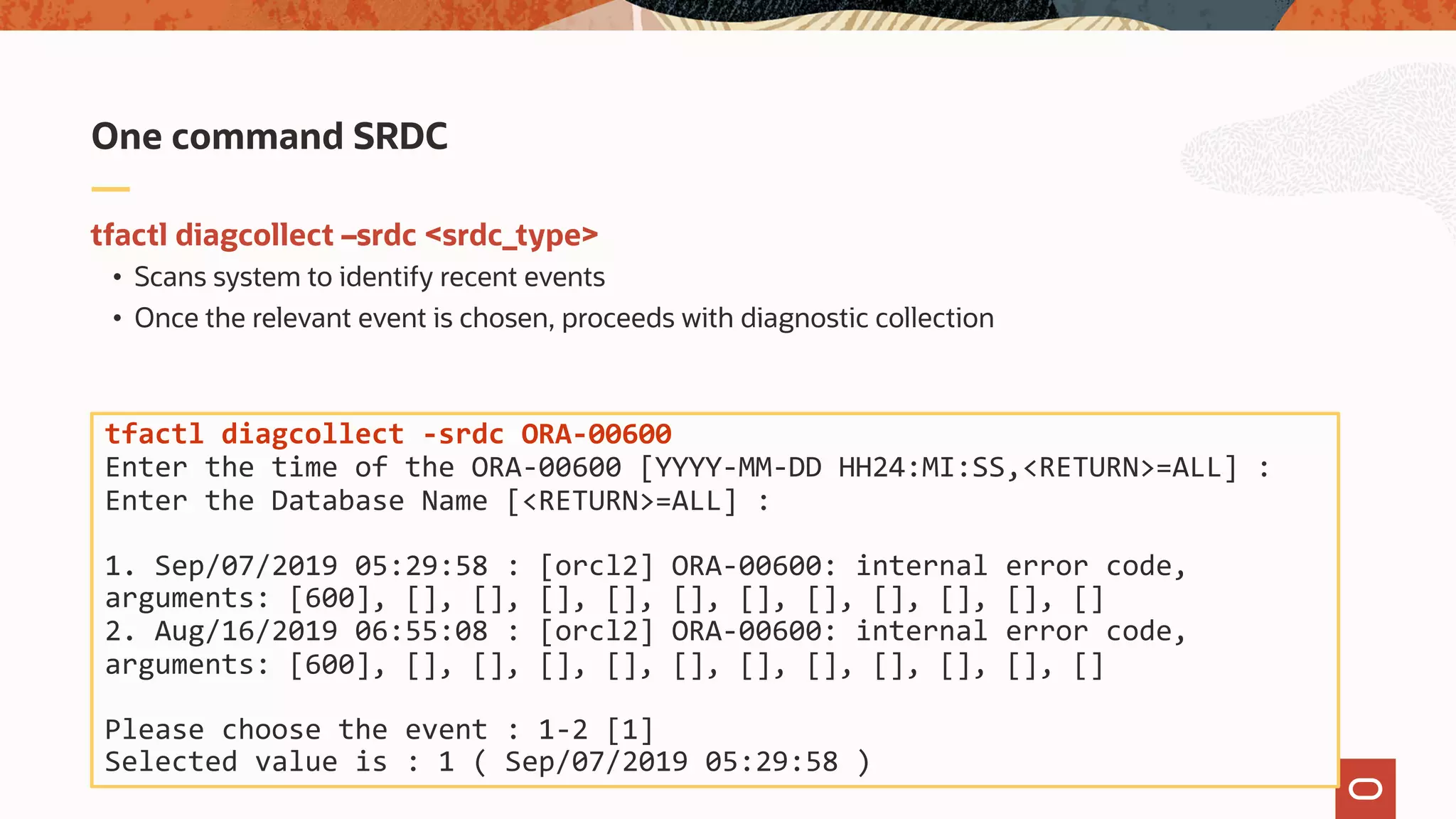 tfactl diagcollect –srdc <srdc_type>
• Scans system to identify recent events
• Once the relevant event is chosen, proceeds with diagnostic collection
One command SRDC
tfactl diagcollect -srdc ORA-00600
Enter the time of the ORA-00600 [YYYY-MM-DD HH24:MI:SS,<RETURN>=ALL] :
Enter the Database Name [<RETURN>=ALL] :
1. Sep/07/2019 05:29:58 : [orcl2] ORA-00600: internal error code,
arguments: [600], [], [], [], [], [], [], [], [], [], [], []
2. Aug/16/2019 06:55:08 : [orcl2] ORA-00600: internal error code,
arguments: [600], [], [], [], [], [], [], [], [], [], [], []
Please choose the event : 1-2 [1]
Selected value is : 1 ( Sep/07/2019 05:29:58 )
 