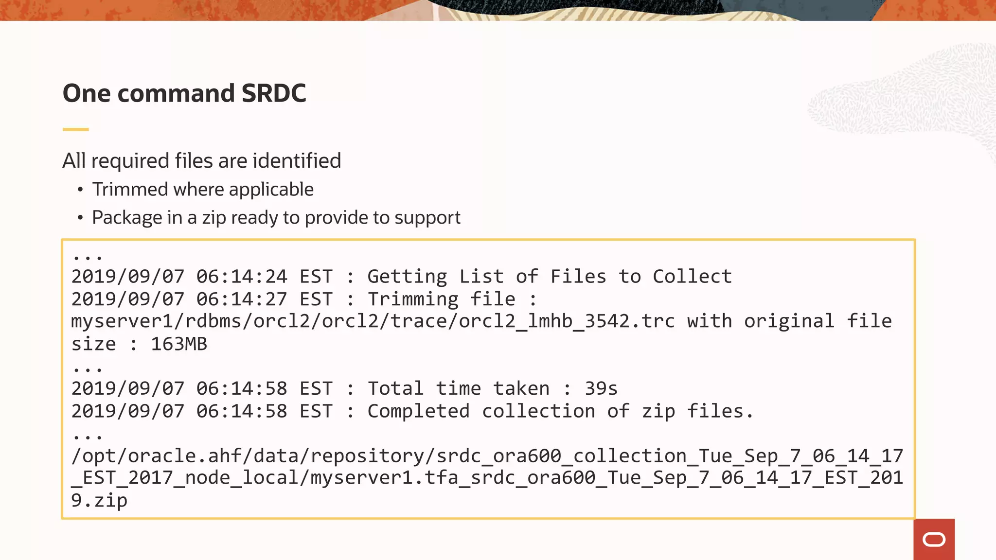All required files are identified
• Trimmed where applicable
• Package in a zip ready to provide to support
One command SRDC
...
2019/09/07 06:14:24 EST : Getting List of Files to Collect
2019/09/07 06:14:27 EST : Trimming file :
myserver1/rdbms/orcl2/orcl2/trace/orcl2_lmhb_3542.trc with original file
size : 163MB
...
2019/09/07 06:14:58 EST : Total time taken : 39s
2019/09/07 06:14:58 EST : Completed collection of zip files.
...
/opt/oracle.ahf/data/repository/srdc_ora600_collection_Tue_Sep_7_06_14_17
_EST_2017_node_local/myserver1.tfa_srdc_ora600_Tue_Sep_7_06_14_17_EST_201
9.zip
 