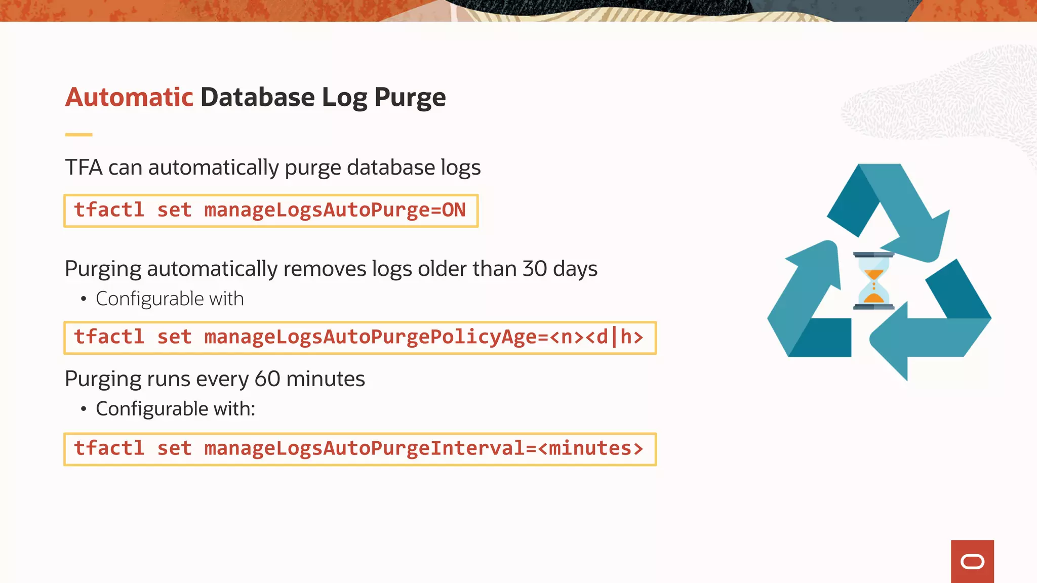 TFA can automatically purge database logs
Purging automatically removes logs older than 30 days
• Configurable with
Purging runs every 60 minutes
• Configurable with:
Automatic Database Log Purge
tfactl set manageLogsAutoPurge=ON
tfactl set manageLogsAutoPurgePolicyAge=<n><d|h>
tfactl set manageLogsAutoPurgeInterval=<minutes>
 
