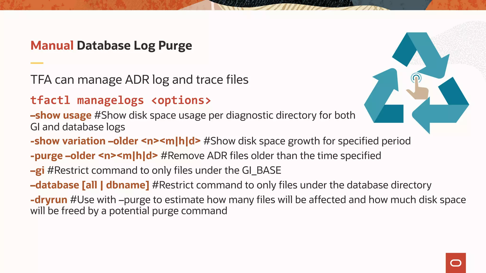 TFA can manage ADR log and trace files
tfactl managelogs <options>
–show usage #Show disk space usage per diagnostic directory for both
GI and database logs
-show variation –older <n><m|h|d> #Show disk space growth for specified period
-purge –older <n><m|h|d> #Remove ADR files older than the time specified
–gi #Restrict command to only files under the GI_BASE
–database [all | dbname] #Restrict command to only files under the database directory
-dryrun #Use with –purge to estimate how many files will be affected and how much disk space
will be freed by a potential purge command
Manual Database Log Purge
 