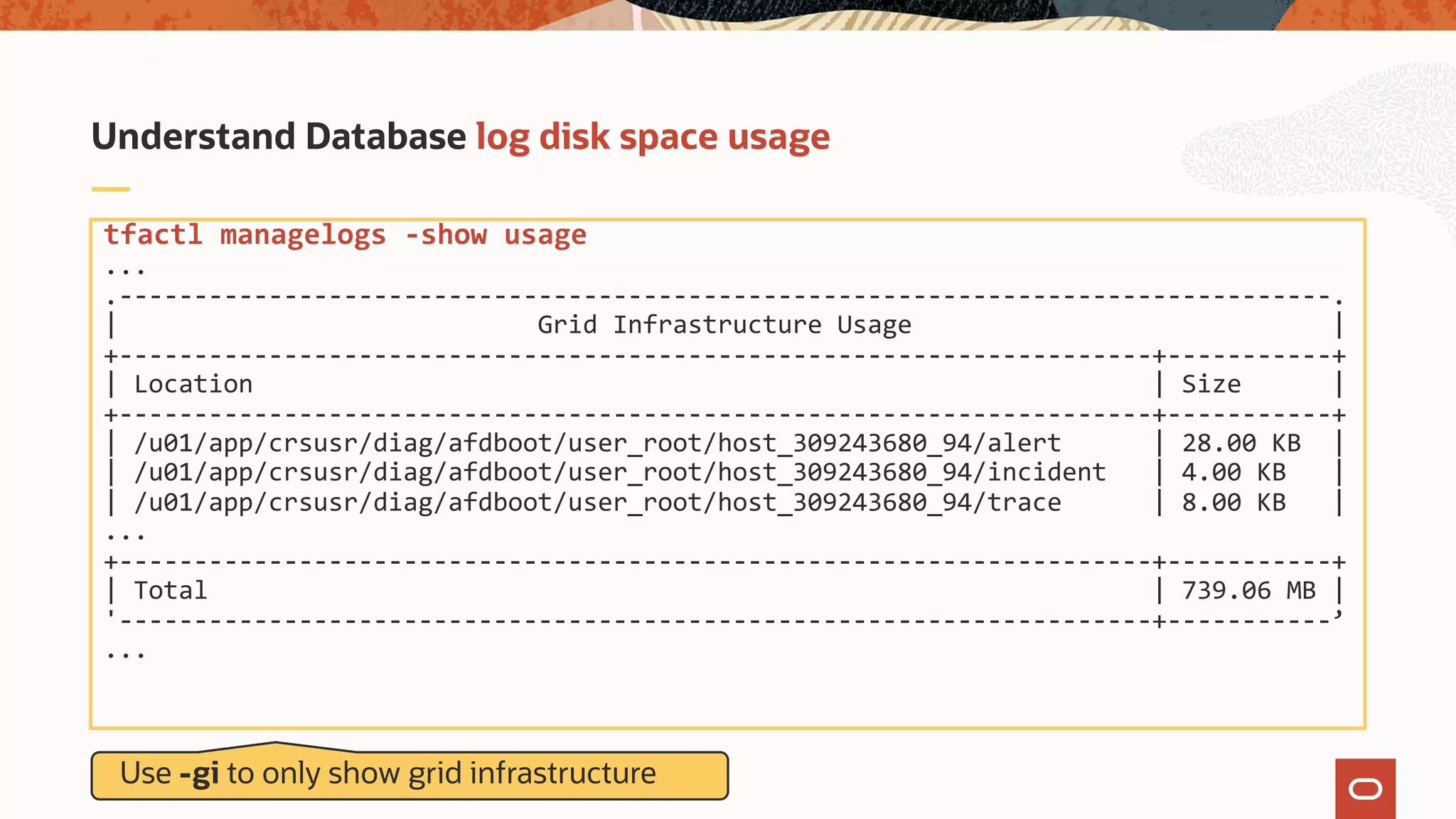 tfactl managelogs -show usage
...
.---------------------------------------------------------------------------------.
| Grid Infrastructure Usage |
+---------------------------------------------------------------------+-----------+
| Location | Size |
+---------------------------------------------------------------------+-----------+
| /u01/app/crsusr/diag/afdboot/user_root/host_309243680_94/alert | 28.00 KB |
| /u01/app/crsusr/diag/afdboot/user_root/host_309243680_94/incident | 4.00 KB |
| /u01/app/crsusr/diag/afdboot/user_root/host_309243680_94/trace | 8.00 KB |
...
+---------------------------------------------------------------------+-----------+
| Total | 739.06 MB |
'---------------------------------------------------------------------+-----------’
...
Understand Database log disk space usage
Use -gi to only show grid infrastructure
 