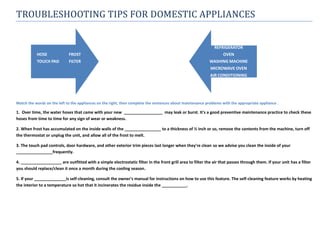 TROUBLESHOOTING TIPS FOR DOMESTIC APPLIANCES


                                                                                                               REFRIGERATOR
           HOSE              FROST                                                                                  OVEN
           TOUCH PAD         FILTER                                                                         WASHING MACHINE
                                                                                                            MICROWAVE OVEN
                                                                                                            AIR CONDITIONING




Match the words on the left to the appliances on the right, then complete the sentences about maintenance problems with the appropriate appliance .

1. Over time, the water hoses that came with your new _________________ may leak or burst. It's a good preventive maintenance practice to check these
hoses from time to time for any sign of wear or weakness.

2. When frost has accumulated on the inside walls of the ________________ to a thickness of ½ inch or so, remove the contents from the machine, turn off
the thermostat or unplug the unit, and allow all of the frost to melt.

3. The touch pad controls, door hardware, and other exterior trim pieces last longer when they're clean so we advise you clean the inside of your
________________frequently.

4. __________________ are outfitted with a simple electrostatic filter in the front grill area to filter the air that passes through them. If your unit has a filter
you should replace/clean it once a month during the cooling season.

5. If your ______________is self-cleaning, consult the owner's manual for instructions on how to use this feature. The self-cleaning feature works by heating
the interior to a temperature so hot that it incinerates the residue inside the ___________.
 