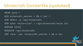 FROM java:7
ADD minecraft_server.1.11.2.jar /
RUN mkdir -p /opt/minecraft
RUN echo "eula=true" > /opt/minecraft/eula.txt
EXPOSE 25565
WORKDIR /opt/minecraft
CMD java -jar /minecraft_server.1.11.2.jar
Minecraft Dockerfile (updated)
 