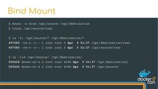 $ mount -o bind /opt/source /opt/destination
$ touch /opt/source/test
$ ls -li /opt/source/* /opt/destination/*
497080 -rw-r--r-- 1 root root 0 Apr 9 01:37 /opt/destination/test
497080 -rw-r--r-- 1 root root 0 Apr 9 01:37 /opt/source/test
$ ls -lid /opt/source/ /opt/destination/
500424 drwxr-xr-x 2 root root 4096 Apr 9 01:37 /opt/destination/
500424 drwxr-xr-x 2 root root 4096 Apr 9 01:37 /opt/source/
Bind Mount
 