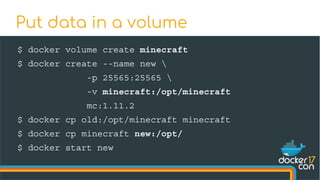 $ docker volume create minecraft
$ docker create --name new 
-p 25565:25565 
-v minecraft:/opt/minecraft
mc:1.11.2
$ docker cp old:/opt/minecraft minecraft
$ docker cp minecraft new:/opt/
$ docker start new
Put data in a volume
 