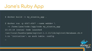$ docker build -t my_sinatra_app .
$ docker run -p 4567:4567 --name webdev 
-v /home/jane/code:/app/code my_sinatra_app
23:30:18 [rerun] Code launched
/usr/local/bundle/gems/sqlite3-1.3.13/lib/sqlite3/database.rb:9
1:in `initialize': no such table: config
…
Jane's Ruby App
 