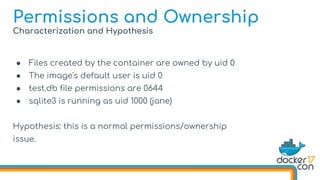 Characterization and Hypothesis
● Files created by the container are owned by uid 0
● The image's default user is uid 0
● test.db file permissions are 0644
● sqlite3 is running as uid 1000 (jane)
Hypothesis: this is a normal permissions/ownership
issue.
Permissions and Ownership
 
