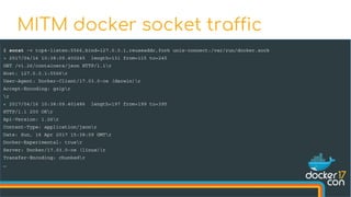 $ socat -v tcp4-listen:5566,bind=127.0.0.1,reuseaddr,fork unix-connect:/var/run/docker.sock
> 2017/04/16 10:38:09.400245 length=131 from=115 to=245
GET /v1.26/containers/json HTTP/1.1r
Host: 127.0.0.1:5566r
User-Agent: Docker-Client/17.03.0-ce (darwin)r
Accept-Encoding: gzipr
r
< 2017/04/16 10:38:09.401486 length=197 from=199 to=395
HTTP/1.1 200 OKr
Api-Version: 1.26r
Content-Type: application/jsonr
Date: Sun, 16 Apr 2017 15:38:09 GMTr
Docker-Experimental: truer
Server: Docker/17.03.0-ce (linux)r
Transfer-Encoding: chunkedr
…
MITM docker socket traffic
 