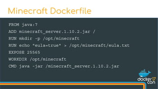 FROM java:7
ADD minecraft_server.1.10.2.jar /
RUN mkdir -p /opt/minecraft
RUN echo "eula=true" > /opt/minecraft/eula.txt
EXPOSE 25565
WORKDIR /opt/minecraft
CMD java -jar /minecraft_server.1.10.2.jar
Minecraft Dockerfile
 