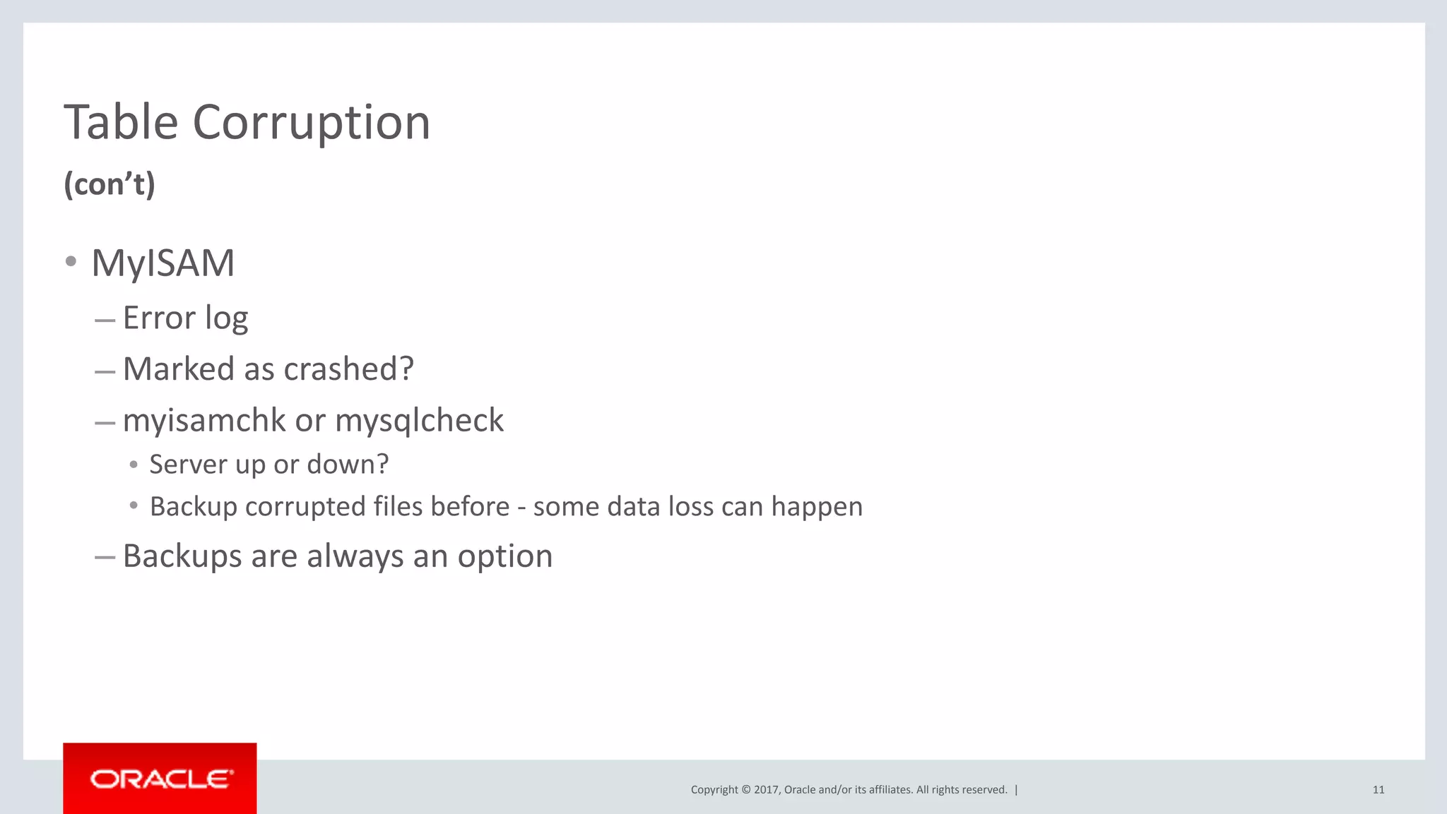 Copyright	©	2017,	Oracle	and/or	its	affiliates.	All	rights	reserved.		|
Table	Corruption
• MyISAM	
– Error	log	
– Marked	as	crashed?	
– myisamchk	or	mysqlcheck	
• Server	up	or	down?	
• Backup	corrupted	files	before	-	some	data	loss	can	happen	
– Backups	are	always	an	option
(con’t)
11
 