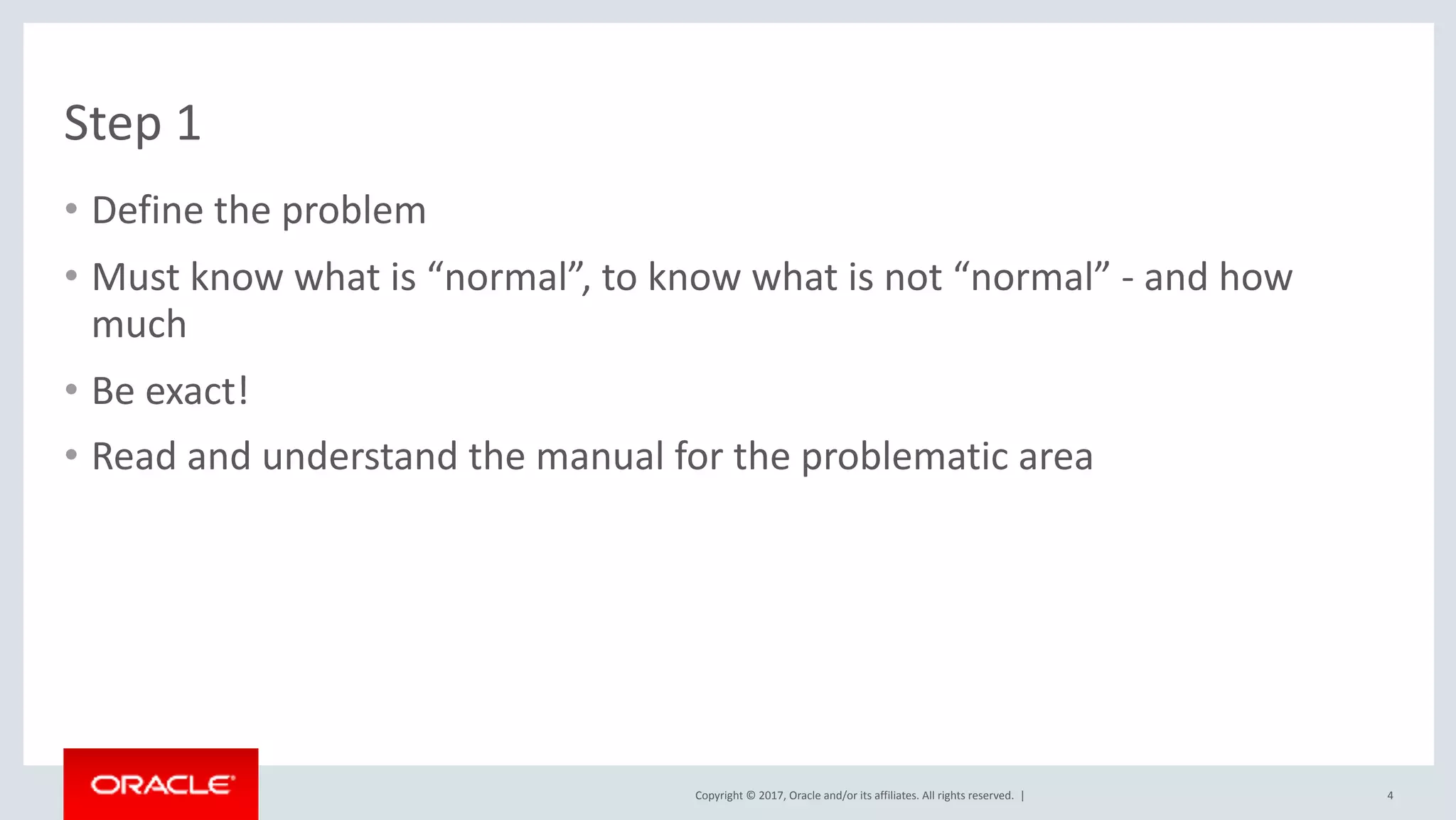 Copyright	©	2017,	Oracle	and/or	its	affiliates.	All	rights	reserved.		|
Step	1
• Define	the	problem	
• Must	know	what	is	“normal”,	to	know	what	is	not	“normal”	-	and	how	
much	
• Be	exact!	
• Read	and	understand	the	manual	for	the	problematic	area
4
 