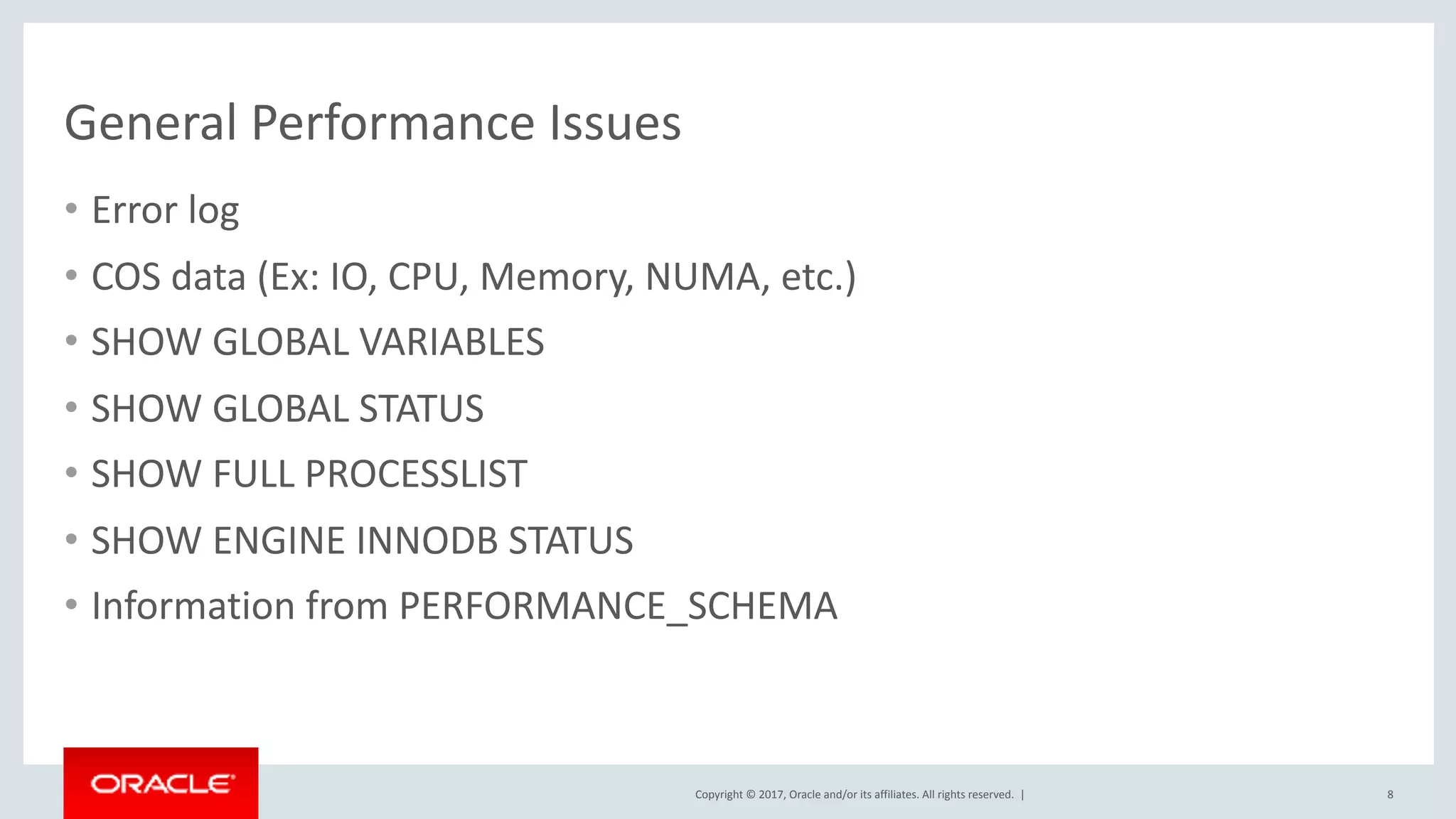 Copyright	©	2017,	Oracle	and/or	its	affiliates.	All	rights	reserved.		|
General	Performance	Issues
• Error	log	
• COS	data	(Ex:	IO,	CPU,	Memory,	NUMA,	etc.)	
• SHOW	GLOBAL	VARIABLES	
• SHOW	GLOBAL	STATUS	
• SHOW	FULL	PROCESSLIST	
• SHOW	ENGINE	INNODB	STATUS	
• Information	from	PERFORMANCE_SCHEMA
8
 
