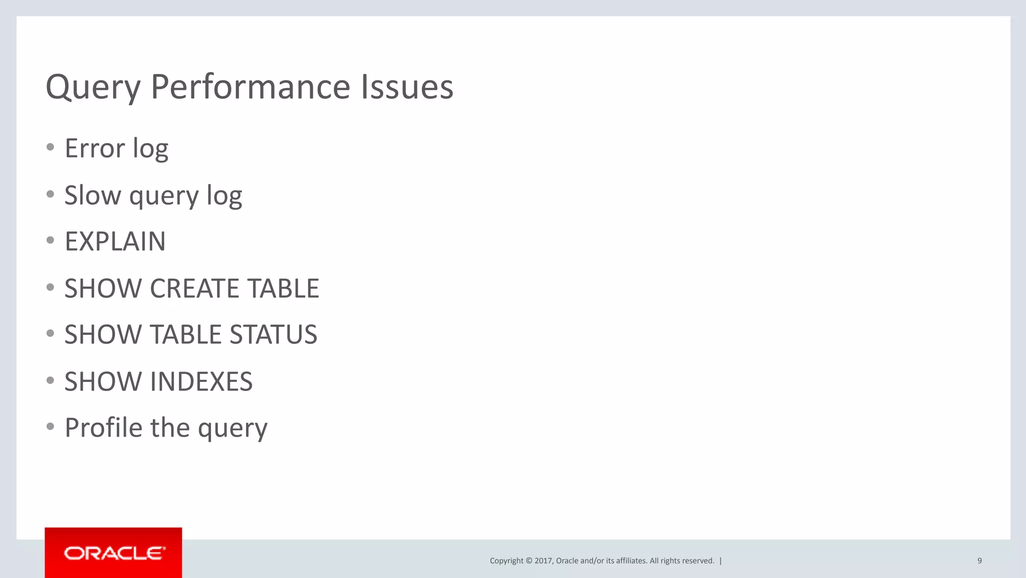 Copyright	©	2017,	Oracle	and/or	its	affiliates.	All	rights	reserved.		|
Query	Performance	Issues
• Error	log	
• Slow	query	log	
• EXPLAIN	
• SHOW	CREATE	TABLE	
• SHOW	TABLE	STATUS	
• SHOW	INDEXES	
• Profile	the	query
9
 